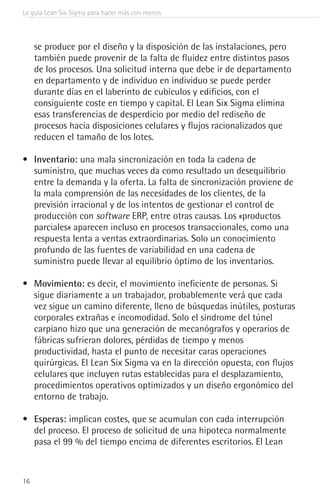 La guía Lean Six Sigma para hacer más con menos
16
se produce por el diseño y la disposición de las instalaciones, pero
también puede provenir de la falta de fluidez entre distintos pasos
de los procesos. Una solicitud interna que debe ir de departamento
en departamento y de individuo en individuo se puede perder
durante días en el laberinto de cubículos y edificios, con el
consiguiente coste en tiempo y capital. El Lean Six Sigma elimina
esas transferencias de desperdicio por medio del rediseño de
procesos hacia disposiciones celulares y flujos racionalizados que
reducen el tamaño de los lotes.
•	 Inventario: una mala sincronización en toda la cadena de
suministro, que muchas veces da como resultado un desequilibrio
entre la demanda y la oferta. La falta de sincronización proviene de
la mala comprensión de las necesidades de los clientes, de la
previsión irracional y de los intentos de gestionar el control de
producción con software ERP, entre otras causas. Los «productos
parciales» aparecen incluso en procesos transaccionales, como una
respuesta lenta a ventas extraordinarias. Solo un conocimiento
profundo de las fuentes de variabilidad en una cadena de
suministro puede llevar al equilibrio óptimo de los inventarios.
•	 Movimiento: es decir, el movimiento ineficiente de personas. Si
sigue diariamente a un trabajador, probablemente verá que cada
vez sigue un camino diferente, lleno de búsquedas inútiles, posturas
corporales extrañas e incomodidad. Solo el síndrome del túnel
carpiano hizo que una generación de mecanógrafos y operarios de
fábricas sufrieran dolores, pérdidas de tiempo y menos
productividad, hasta el punto de necesitar caras operaciones
quirúrgicas. El Lean Six Sigma va en la dirección opuesta, con flujos
celulares que incluyen rutas establecidas para el desplazamiento,
procedimientos operativos optimizados y un diseño ergonómico del
entorno de trabajo.
•	 Esperas: implican costes, que se acumulan con cada interrupción
del proceso. El proceso de solicitud de una hipoteca normalmente
pasa el 99 % del tiempo encima de diferentes escritorios. El Lean
 