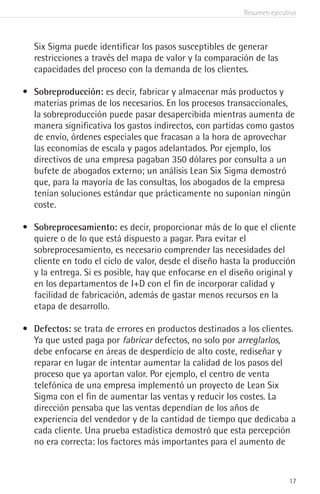 Resumen ejecutivo
17
Six Sigma puede identificar los pasos susceptibles de generar
restricciones a través del mapa de valor y la comparación de las
capacidades del proceso con la demanda de los clientes.
•	 Sobreproducción: es decir, fabricar y almacenar más productos y
materias primas de los necesarios. En los procesos transaccionales,
la sobreproducción puede pasar desapercibida mientras aumenta de
manera significativa los gastos indirectos, con partidas como gastos
de envío, órdenes especiales que fracasan a la hora de aprovechar
las economías de escala y pagos adelantados. Por ejemplo, los
directivos de una empresa pagaban 350 dólares por consulta a un
bufete de abogados externo; un análisis Lean Six Sigma demostró
que, para la mayoría de las consultas, los abogados de la empresa
tenían soluciones estándar que prácticamente no suponían ningún
coste.
•	 Sobreprocesamiento: es decir, proporcionar más de lo que el cliente
quiere o de lo que está dispuesto a pagar. Para evitar el
sobreprocesamiento, es necesario comprender las necesidades del
cliente en todo el ciclo de valor, desde el diseño hasta la producción
y la entrega. Si es posible, hay que enfocarse en el diseño original y
en los departamentos de I+D con el fin de incorporar calidad y
facilidad de fabricación, además de gastar menos recursos en la
etapa de desarrollo.
•	 Defectos: se trata de errores en productos destinados a los clientes.
Ya que usted paga por fabricar defectos, no solo por arreglarlos,
debe enfocarse en áreas de desperdicio de alto coste, rediseñar y
reparar en lugar de intentar aumentar la calidad de los pasos del
proceso que ya aportan valor. Por ejemplo, el centro de venta
telefónica de una empresa implementó un proyecto de Lean Six
Sigma con el fin de aumentar las ventas y reducir los costes. La
dirección pensaba que las ventas dependían de los años de
experiencia del vendedor y de la cantidad de tiempo que dedicaba a
cada cliente. Una prueba estadística demostró que esta percepción
no era correcta: los factores más importantes para el aumento de
 