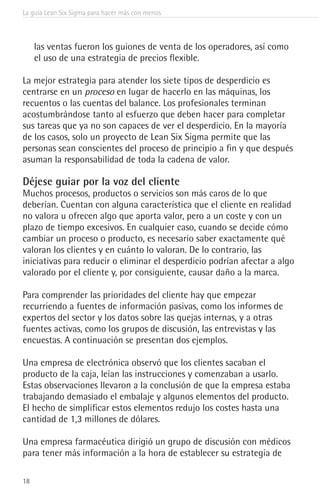 La guía Lean Six Sigma para hacer más con menos
18
las ventas fueron los guiones de venta de los operadores, así como
el uso de una estrategia de precios flexible.
La mejor estrategia para atender los siete tipos de desperdicio es
centrarse en un proceso en lugar de hacerlo en las máquinas, los
recuentos o las cuentas del balance. Los profesionales terminan
acostumbrándose tanto al esfuerzo que deben hacer para completar
sus tareas que ya no son capaces de ver el desperdicio. En la mayoría
de los casos, solo un proyecto de Lean Six Sigma permite que las
personas sean conscientes del proceso de principio a fin y que después
asuman la responsabilidad de toda la cadena de valor.
Déjese guiar por la voz del cliente
Muchos procesos, productos o servicios son más caros de lo que
deberían. Cuentan con alguna característica que el cliente en realidad
no valora u ofrecen algo que aporta valor, pero a un coste y con un
plazo de tiempo excesivos. En cualquier caso, cuando se decide cómo
cambiar un proceso o producto, es necesario saber exactamente qué
valoran los clientes y en cuánto lo valoran. De lo contrario, las
iniciativas para reducir o eliminar el desperdicio podrían afectar a algo
valorado por el cliente y, por consiguiente, causar daño a la marca.
Para comprender las prioridades del cliente hay que empezar
recurriendo a fuentes de información pasivas, como los informes de
expertos del sector y los datos sobre las quejas internas, y a otras
fuentes activas, como los grupos de discusión, las entrevistas y las
encuestas. A continuación se presentan dos ejemplos.
Una empresa de electrónica observó que los clientes sacaban el
producto de la caja, leían las instrucciones y comenzaban a usarlo.
Estas observaciones llevaron a la conclusión de que la empresa estaba
trabajando demasiado el embalaje y algunos elementos del producto.
El hecho de simplificar estos elementos redujo los costes hasta una
cantidad de 1,3 millones de dólares.
Una empresa farmacéutica dirigió un grupo de discusión con médicos
para tener más información a la hora de establecer su estrategia de
 