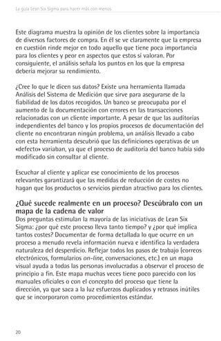 La guía Lean Six Sigma para hacer más con menos
20
Este diagrama muestra la opinión de los clientes sobre la importancia
de diversos factores de compra. En él se ve claramente que la empresa
en cuestión rinde mejor en todo aquello que tiene poca importancia
para los clientes y peor en aspectos que estos sí valoran. Por
consiguiente, el análisis señala los puntos en los que la empresa
debería mejorar su rendimiento.
¿Cree lo que le dicen sus datos? Existe una herramienta llamada
Análisis del Sistema de Medición que sirve para asegurarse de la
fiabilidad de los datos recogidos. Un banco se preocupaba por el
aumento de la documentación con errores en las transacciones
relacionadas con un cliente importante. A pesar de que las auditorías
independientes del banco y los propios procesos de documentación del
cliente no encontraran ningún problema, un análisis llevado a cabo
con esta herramienta descubrió que las definiciones operativas de un
«defecto» variaban, ya que el proceso de auditoría del banco había sido
modificado sin consultar al cliente.
Escuchar al cliente y aplicar ese conocimiento de los procesos
relevantes garantizará que las medidas de reducción de costes no
hagan que los productos o servicios pierdan atractivo para los clientes.
¿Qué sucede realmente en un proceso? Descúbralo con un
mapa de la cadena de valor
Dos preguntas estimulan la mayoría de las iniciativas de Lean Six
Sigma: ¿por qué este proceso lleva tanto tiempo? y ¿por qué implica
tantos costes? Documentar de forma detallada lo que ocurre en un
proceso a menudo revela información nueva e identifica la verdadera
naturaleza del desperdicio. Reflejar todos los pasos de trabajo (correos
electrónicos, formularios on-line, conversaciones, etc.) en un mapa
visual ayuda a todas las personas involucradas a observar el proceso de
principio a fin. Este mapa muchas veces tiene poco parecido con los
manuales oficiales o con el concepto del proceso que tiene la
dirección, ya que saca a la luz esfuerzos duplicados y retrasos inútiles
que se incorporaron como procedimientos estándar.
 
