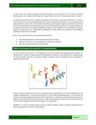 Como integrar y adoptar las Buenas Practicas y estándares para un Gobierno de TI 2012
I n f o r m e D e T e c n o l o g í a s D e L a I n f o r m a c i ó n Página 7
Lo que vemos en muchas compañías es que esta gestión de los servicios de TI se hace de manera
desorganizada, sin un esquema de trabajo y sin ningún tipo de métricas ni metas específicas por cumplir.
La falta de conocimiento de las modelos de gestión de servicio es una causa importante en la manera
como estos servicios se vienen gestionando de manera improvisada. Esto, junto con la carencia de una
visión proactiva y a futuro de la continuidad de los servicios de TI puede convertir a la Gestión de servicios
de TI en un elemento de discordia dentro de la compañía. Recuerde que cada error o caída de alguno de
los servicios de TI que no es atendida debidamente genera incomodidades en los empleados o usuarios
externos, erosionando así la confiabilidad y satisfacción no sólo externa sino también la confiabilidad y
satisfacción interna de la compañía.
Otras consecuencias del mal manejo de los servicios TI son:
 Imposibilidad de obtener métricas adecuadas de los servicios.
 Servicios TI cada vez con más problemas e incidencias repetitivas.
 Saturación de los servicios TI sin previo aviso.
Falta de procesos de control y monitorización:
La única manera de conocer si la infraestructura de TI está siendo bien gestionada es midiendo su
rendimiento en relación a metas previamente definidas. No medición de cumplimiento de metas técnicas
de TI sino también valorando como estas medición colaboran para el cumplimiento de los objetivos de
negocio de la compañía.
Si no se conoce el estado de los servicios, infraestructura e inversiones en TI, será imposible tomar las
medidas catalizadoras o correctivas pertinentes, lo cual conlleva indefectiblemente a una carencia de
eficiencia y eficacia en todos los procesos de la organización. La relación que existe entre los procesos de
negocio y como TI soporta dichos procesos por medio de los sistemas de información, hace evidente que
el rol de las tecnologías de la información juegan en la organización.
Establecer un marco de trabajo sobre el cual se definan objetivos, metas y métricas específicas es el
elemento que ayudará a eliminar este problema.
 