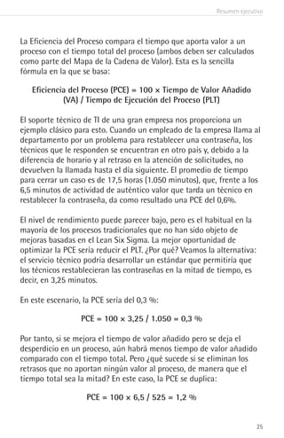 Resumen ejecutivo
25
La Eficiencia del Proceso compara el tiempo que aporta valor a un
proceso con el tiempo total del proceso (ambos deben ser calculados
como parte del Mapa de la Cadena de Valor). Esta es la sencilla
fórmula en la que se basa:
Eficiencia del Proceso (PCE) = 100 × Tiempo de Valor Añadido
(VA) / Tiempo de Ejecución del Proceso (PLT)
El soporte técnico de TI de una gran empresa nos proporciona un
ejemplo clásico para esto. Cuando un empleado de la empresa llama al
departamento por un problema para restablecer una contraseña, los
técnicos que le responden se encuentran en otro país y, debido a la
diferencia de horario y al retraso en la atención de solicitudes, no
devuelven la llamada hasta el día siguiente. El promedio de tiempo
para cerrar un caso es de 17,5 horas (1.050 minutos), que, frente a los
6,5 minutos de actividad de auténtico valor que tarda un técnico en
restablecer la contraseña, da como resultado una PCE del 0,6%.
El nivel de rendimiento puede parecer bajo, pero es el habitual en la
mayoría de los procesos tradicionales que no han sido objeto de
mejoras basadas en el Lean Six Sigma. La mejor oportunidad de
optimizar la PCE sería reducir el PLT. ¿Por qué? Veamos la alternativa:
el servicio técnico podría desarrollar un estándar que permitiría que
los técnicos restablecieran las contraseñas en la mitad de tiempo, es
decir, en 3,25 minutos.
En este escenario, la PCE sería del 0,3 %:
PCE = 100 × 3,25 / 1.050 = 0,3 %
Por tanto, si se mejora el tiempo de valor añadido pero se deja el
desperdicio en un proceso, aún habrá menos tiempo de valor añadido
comparado con el tiempo total. Pero ¿qué sucede si se eliminan los
retrasos que no aportan ningún valor al proceso, de manera que el
tiempo total sea la mitad? En este caso, la PCE se duplica:
PCE = 100 × 6,5 / 525 = 1,2 %
 