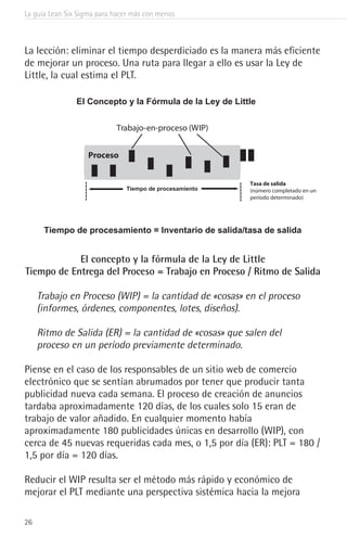 La guía Lean Six Sigma para hacer más con menos
26
La lección: eliminar el tiempo desperdiciado es la manera más eficiente
de mejorar un proceso. Una ruta para llegar a ello es usar la Ley de
Little, la cual estima el PLT.
El Concepto y la Fórmula de la Ley de Little
Tiempo de procesamiento = Inventario de salida/tasa de salida
Tasa de salida
(número completado en un
período determinado)
Proceso
Trabajo-en-proceso (WIP)
Tiempo de procesamiento
El concepto y la fórmula de la Ley de Little
Tiempo de Entrega del Proceso = Trabajo en Proceso / Ritmo de Salida
Trabajo en Proceso (WIP) = la cantidad de «cosas» en el proceso
(informes, órdenes, componentes, lotes, diseños).
Ritmo de Salida (ER) = la cantidad de «cosas» que salen del
proceso en un período previamente determinado.
El concepto y la fórmula de la Ley de Little
Tiempo de Entrega del Proceso = Trabajo en Proceso / Ritmo de Salida
Trabajo en Proceso (WIP) = la cantidad de «cosas» en el proceso
(informes, órdenes, componentes, lotes, diseños).
Ritmo de Salida (ER) = la cantidad de «cosas» que salen del
proceso en un período previamente determinado.
Piense en el caso de los responsables de un sitio web de comercio
electrónico que se sentían abrumados por tener que producir tanta
publicidad nueva cada semana. El proceso de creación de anuncios
tardaba aproximadamente 120 días, de los cuales solo 15 eran de
trabajo de valor añadido. En cualquier momento había
aproximadamente 180 publicidades únicas en desarrollo (WIP), con
cerca de 45 nuevas requeridas cada mes, o 1,5 por día (ER): PLT = 180 /
1,5 por día = 120 días.
Reducir el WIP resulta ser el método más rápido y económico de
mejorar el PLT mediante una perspectiva sistémica hacia la mejora
 