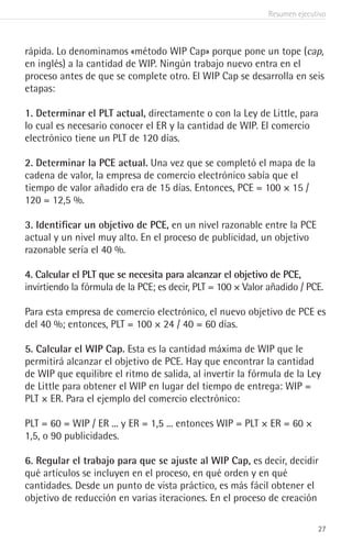 Resumen ejecutivo
27
rápida. Lo denominamos «método WIP Cap» porque pone un tope (cap,
en inglés) a la cantidad de WIP. Ningún trabajo nuevo entra en el
proceso antes de que se complete otro. El WIP Cap se desarrolla en seis
etapas:
1. Determinar el PLT actual, directamente o con la Ley de Little, para
lo cual es necesario conocer el ER y la cantidad de WIP. El comercio
electrónico tiene un PLT de 120 días.
2. Determinar la PCE actual. Una vez que se completó el mapa de la
cadena de valor, la empresa de comercio electrónico sabía que el
tiempo de valor añadido era de 15 días. Entonces, PCE = 100 × 15 /
120 = 12,5 %.
3. Identificar un objetivo de PCE, en un nivel razonable entre la PCE
actual y un nivel muy alto. En el proceso de publicidad, un objetivo
razonable sería el 40 %.
4. Calcular el PLT que se necesita para alcanzar el objetivo de PCE,
invirtiendo la fórmula de la PCE; es decir, PLT = 100 × Valor añadido / PCE.
Para esta empresa de comercio electrónico, el nuevo objetivo de PCE es
del 40 %; entonces, PLT = 100 × 24 / 40 = 60 días.
5. Calcular el WIP Cap. Esta es la cantidad máxima de WIP que le
permitirá alcanzar el objetivo de PCE. Hay que encontrar la cantidad
de WIP que equilibre el ritmo de salida, al invertir la fórmula de la Ley
de Little para obtener el WIP en lugar del tiempo de entrega: WIP =
PLT × ER. Para el ejemplo del comercio electrónico:
PLT = 60 = WIP / ER ... y ER = 1,5 ... entonces WIP = PLT × ER = 60 ×
1,5, o 90 publicidades.
6. Regular el trabajo para que se ajuste al WIP Cap, es decir, decidir
qué artículos se incluyen en el proceso, en qué orden y en qué
cantidades. Desde un punto de vista práctico, es más fácil obtener el
objetivo de reducción en varias iteraciones. En el proceso de creación
 