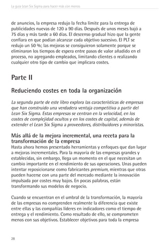 La guía Lean Six Sigma para hacer más con menos
28
de anuncios, la empresa redujo la fecha límite para la entrega de
publicidades nuevas de 120 a 90 días. Después de unos meses bajó a
75 días y más tarde a 60 días. El descenso gradual hizo que la gente
confiara en que podían alcanzar cada objetivo sucesivo. El PLT se
redujo un 50 %; las mejoras se consiguieron solamente porque se
eliminaron los tiempos de espera entre pasos de valor añadido en el
proceso, no agregando empleados, limitando clientes o realizando
cualquier otro tipo de cambio que implicara costes.
Parte II
Reduciendo costes en toda la organización
La segunda parte de este libro explora las características de empresas
que han construido una verdadera ventaja competitiva a partir del
Lean Six Sigma. Estas empresas se centran en la velocidad, en los
costes de complejidad ocultos y en los costes de capital, además de
extender el Lean Six Sigma a proveedores, distribuidores y minoristas.
Más allá de la mejora incremental, una receta para la
transformación de la empresa
Hasta ahora hemos presentado herramientas y enfoques que dan lugar
a mejoras incrementales. Para la mayoría de las empresas grandes y
establecidas, sin embargo, llega un momento en el que necesitan un
cambio importante en el rendimiento de sus operaciones. Unas pueden
intentar reposicionarse como fabricantes premium, mientras que otras
pueden hacerse con una parte del mercado mediante la innovación
impulsada por costes muy bajos. En pocas palabras, están
transformando sus modelos de negocio.
Cuando se encuentran en el umbral de la transformación, la mayoría
de las empresas no comprenden realmente la diferencia que existe
entre ellas y las compañías líderes en indicadores como el tiempo de
entrega y el rendimiento. Como resultado de ello, se comprometen
menos con sus objetivos. Establecer objetivos para toda la empresa
 