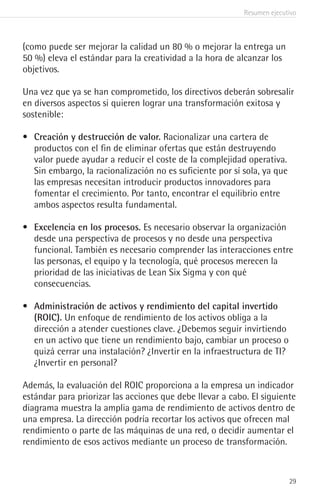 Resumen ejecutivo
29
(como puede ser mejorar la calidad un 80 % o mejorar la entrega un
50 %) eleva el estándar para la creatividad a la hora de alcanzar los
objetivos.
Una vez que ya se han comprometido, los directivos deberán sobresalir
en diversos aspectos si quieren lograr una transformación exitosa y
sostenible:
•	 Creación y destrucción de valor. Racionalizar una cartera de
productos con el fin de eliminar ofertas que están destruyendo
valor puede ayudar a reducir el coste de la complejidad operativa.
Sin embargo, la racionalización no es suficiente por sí sola, ya que
las empresas necesitan introducir productos innovadores para
fomentar el crecimiento. Por tanto, encontrar el equilibrio entre
ambos aspectos resulta fundamental.
•	 Excelencia en los procesos. Es necesario observar la organización
desde una perspectiva de procesos y no desde una perspectiva
funcional. También es necesario comprender las interacciones entre
las personas, el equipo y la tecnología, qué procesos merecen la
prioridad de las iniciativas de Lean Six Sigma y con qué
consecuencias.
•	 Administración de activos y rendimiento del capital invertido
(ROIC). Un enfoque de rendimiento de los activos obliga a la
dirección a atender cuestiones clave. ¿Debemos seguir invirtiendo
en un activo que tiene un rendimiento bajo, cambiar un proceso o
quizá cerrar una instalación? ¿Invertir en la infraestructura de TI?
¿Invertir en personal?
Además, la evaluación del ROIC proporciona a la empresa un indicador
estándar para priorizar las acciones que debe llevar a cabo. El siguiente
diagrama muestra la amplia gama de rendimiento de activos dentro de
una empresa. La dirección podría recortar los activos que ofrecen mal
rendimiento o parte de las máquinas de una red, o decidir aumentar el
rendimiento de esos activos mediante un proceso de transformación.
 