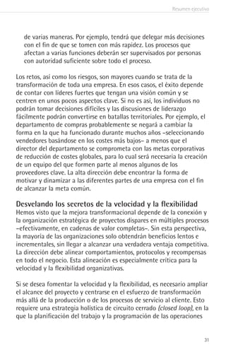 Resumen ejecutivo
31
de varias maneras. Por ejemplo, tendrá que delegar más decisiones
con el fin de que se tomen con más rapidez. Los procesos que
afectan a varias funciones deberán ser supervisados por personas
con autoridad suficiente sobre todo el proceso.
Los retos, así como los riesgos, son mayores cuando se trata de la
transformación de toda una empresa. En esos casos, el éxito depende
de contar con líderes fuertes que tengan una visión común y se
centren en unos pocos aspectos clave. Si no es así, los individuos no
podrán tomar decisiones difíciles y las discusiones de liderazgo
fácilmente podrán convertirse en batallas territoriales. Por ejemplo, el
departamento de compras probablemente se negará a cambiar la
forma en la que ha funcionado durante muchos años –seleccionando
vendedores basándose en los costes más bajos– a menos que el
director del departamento se comprometa con las metas corporativas
de reducción de costes globales, para lo cual será necesaria la creación
de un equipo del que formen parte al menos algunos de los
proveedores clave. La alta dirección debe encontrar la forma de
motivar y dinamizar a las diferentes partes de una empresa con el fin
de alcanzar la meta común.
Desvelando los secretos de la velocidad y la flexibilidad
Hemos visto que la mejora transformacional depende de la conexión y
la organización estratégica de proyectos dispares en múltiples procesos
–efectivamente, en cadenas de valor completas–. Sin esta perspectiva,
la mayoría de las organizaciones solo obtendrán beneficios lentos e
incrementales, sin llegar a alcanzar una verdadera ventaja competitiva.
La dirección debe alinear comportamientos, protocolos y recompensas
en todo el negocio. Esta alineación es especialmente crítica para la
velocidad y la flexibilidad organizativas.
Si se desea fomentar la velocidad y la flexibilidad, es necesario ampliar
el alcance del proyecto y centrarse en el esfuerzo de transformación
más allá de la producción o de los procesos de servicio al cliente. Esto
requiere una estrategia holística de circuito cerrado (closed loop), en la
que la planificación del trabajo y la programación de las operaciones
 