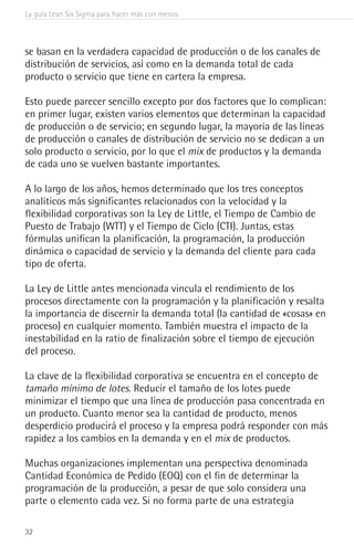 La guía Lean Six Sigma para hacer más con menos
32
se basan en la verdadera capacidad de producción o de los canales de
distribución de servicios, así como en la demanda total de cada
producto o servicio que tiene en cartera la empresa.
Esto puede parecer sencillo excepto por dos factores que lo complican:
en primer lugar, existen varios elementos que determinan la capacidad
de producción o de servicio; en segundo lugar, la mayoría de las líneas
de producción o canales de distribución de servicio no se dedican a un
solo producto o servicio, por lo que el mix de productos y la demanda
de cada uno se vuelven bastante importantes.
A lo largo de los años, hemos determinado que los tres conceptos
analíticos más significantes relacionados con la velocidad y la
flexibilidad corporativas son la Ley de Little, el Tiempo de Cambio de
Puesto de Trabajo (WTT) y el Tiempo de Ciclo (CTI). Juntas, estas
fórmulas unifican la planificación, la programación, la producción
dinámica o capacidad de servicio y la demanda del cliente para cada
tipo de oferta.
La Ley de Little antes mencionada vincula el rendimiento de los
procesos directamente con la programación y la planificación y resalta
la importancia de discernir la demanda total (la cantidad de «cosas» en
proceso) en cualquier momento. También muestra el impacto de la
inestabilidad en la ratio de finalización sobre el tiempo de ejecución
del proceso.
La clave de la flexibilidad corporativa se encuentra en el concepto de
tamaño mínimo de lotes. Reducir el tamaño de los lotes puede
minimizar el tiempo que una línea de producción pasa concentrada en
un producto. Cuanto menor sea la cantidad de producto, menos
desperdicio producirá el proceso y la empresa podrá responder con más
rapidez a los cambios en la demanda y en el mix de productos.
Muchas organizaciones implementan una perspectiva denominada
Cantidad Económica de Pedido (EOQ) con el fin de determinar la
programación de la producción, a pesar de que solo considera una
parte o elemento cada vez. Si no forma parte de una estrategia
 