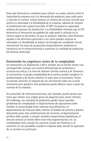 La guía Lean Six Sigma para hacer más con menos
34
Estas dos fórmulas se combinan para ofrecer un enlace directo entre la
capacidad de proceso real y la demanda del producto, para cada parte
o artículo en cartera. Juntas forman un sistema de circuito cerrado que
acelera la velocidad y la flexibilidad de la empresa, además de mejorar
el rendimiento del capital invertido. El WTT incorpora la capacidad
relativa del proceso de producción y su flexibilidad, mientras que el CTI
determina la frecuencia de pedidos de cada parte o artículo en la
cartera según la demanda y lo que se produce. Además, estas fórmulas
ayudan a los directores generales a ver cómo pueden mejorar la
velocidad y la flexibilidad al reducir los tiempos de instalación inicial,
incrementar las tasas de producción (especialmente mediante la
excelencia en el mantenimiento) o aumentar la cantidad de productos
(al eliminar defectos).
Dominando los engañosos costes de la complejidad
La innovación y la disposición a decir siempre «sí» al cliente tienen una
contrapartida: aunque una cartera diferenciada de productos y
servicios sea eficaz a la hora de obtener clientes nuevos y de fomentar
el crecimiento, la propia complejidad de la cartera puede complicar la
productividad y, de hecho, destruir el valor para el accionista. Crecer
sin prestar atención al impacto de ese crecimiento sobre los activos
necesarios para producir más productos puede destruir poco a poco las
cuentas de la empresa.
Un proveedor de telecomunicaciones, por ejemplo, puede pensar que
tiene que ofrecer una amplia gama de paquetes para atraer clientes.
Sin embargo, esa variedad de productos puede causar grandes
problemas de complejidad: el departamento de operaciones debe
facilitar la conectividad entre sistemas muy diferentes; el
departamento de finanzas debe rastrear el modelo de precios y diseñar
descuentos para más combinaciones de servicios; el departamento
jurídico debe ayudar a cumplir variados compromisos legislativos; el
área de servicio al cliente debe crear más argumentarios; etc. La
complejidad crece cuando los usuarios cruzan las fronteras y se
convierte en una pesadilla cuando la empresa debe decidir la supresión
de un servicio en particular.
 