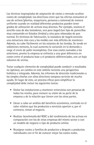 Resumen ejecutivo
35
Las técnicas inapropiadas de asignación de costes a menudo ocultan
costes de complejidad. Los directivos creen que las ofertas consumen el
uso de activos (plantas, maquinaria, personas y sistemas) de manera
uniforme cuando en realidad diferentes productos pueden tener
grados de utilización de activos muy diversos. Por ejemplo, veamos el
sencillo caso de dos tostadoras, una para bagels (un tipo de panecillos
muy consumido en Estados Unidos) y otra para rebanadas de pan
normal. En términos de fabricación, la tostadora de bagels necesita
una estructura más cara y los moldes son más difíciles de mantener.
Además, no cabe fácilmente en los estantes de las tiendas. Se vende en
volúmenes menores, lo cual aumenta la variación en la demanda y
exige el envío de palés incompletos. Con esos costes sumados a los
anteriores, pronto la empresa se enfrenta a una gran diferencia en
costes entre el producto base y el producto «diferenciado», con un bajo
volumen de ventas.
Tratar cualquier elemento de complejidad puede conducir a resultados
no óptimos; un cambio en este ámbito necesita una perspectiva
holística e integrada. Además, los informes de dirección tradicionales o
las simples charlas con altos directivos tampoco servirán de mucha
ayuda. En lugar de esto, un proceso eficaz para simplificar la
complejidad debe incluir las siguientes tareas:
•	 Visitar las instalaciones y mantener entrevistas con personas de
todos los niveles, para conocer su visión de su parte de la
empresa y de la relación que tienen con las otras partes.
•	 Llevar a cabo un análisis del beneficio económico, centrado en el
valor relativo que los productos o servicios aportan o, por el
contrario, restan al negocio.
•	 Realizar benchmarks del ROIC y del rendimiento de los activos en
comparación con los de otras empresas del mismo sector o con
un modelo de negocio o tipo de producto similar.
•	 Reasignar costes a familias de productos y después a productos
individuales con el fin de conocer mejor los costes reales.
 