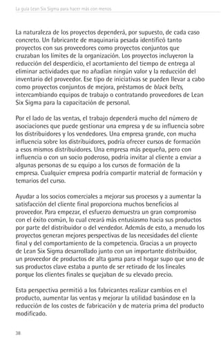 La guía Lean Six Sigma para hacer más con menos
38
La naturaleza de los proyectos dependerá, por supuesto, de cada caso
concreto. Un fabricante de maquinaria pesada identificó tanto
proyectos con sus proveedores como proyectos conjuntos que
cruzaban los límites de la organización. Los proyectos incluyeron la
reducción del desperdicio, el acortamiento del tiempo de entrega al
eliminar actividades que no añadían ningún valor y la reducción del
inventario del proveedor. Ese tipo de iniciativas se pueden llevar a cabo
como proyectos conjuntos de mejora, préstamos de black belts,
intercambiando equipos de trabajo o contratando proveedores de Lean
Six Sigma para la capacitación de personal.
Por el lado de las ventas, el trabajo dependerá mucho del número de
asociaciones que puede gestionar una empresa y de su influencia sobre
los distribuidores y los vendedores. Una empresa grande, con mucha
influencia sobre los distribuidores, podría ofrecer cursos de formación
a esos mismos distribuidores. Una empresa más pequeña, pero con
influencia o con un socio poderoso, podría invitar al cliente a enviar a
algunas personas de su equipo a los cursos de formación de la
empresa. Cualquier empresa podría compartir material de formación y
temarios del curso.
Ayudar a los socios comerciales a mejorar sus procesos y a aumentar la
satisfacción del cliente final proporciona muchos beneficios al
proveedor. Para empezar, el esfuerzo demuestra un gran compromiso
con el éxito común, lo cual creará más entusiasmo hacia sus productos
por parte del distribuidor o del vendedor. Además de esto, a menudo los
proyectos generan mejores perspectivas de las necesidades del cliente
final y del comportamiento de la competencia. Gracias a un proyecto
de Lean Six Sigma desarrollado junto con un importante distribuidor,
un proveedor de productos de alta gama para el hogar supo que uno de
sus productos clave estaba a punto de ser retirado de los lineales
porque los clientes finales se quejaban de su elevado precio.
Esta perspectiva permitió a los fabricantes realizar cambios en el
producto, aumentar las ventas y mejorar la utilidad basándose en la
reducción de los costes de fabricación y de materia prima del producto
modificado.
 
