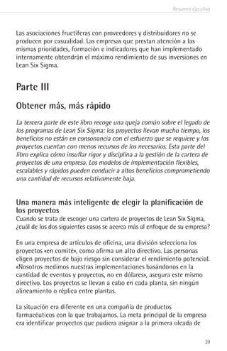 Resumen ejecutivo
39
Las asociaciones fructíferas con proveedores y distribuidores no se
producen por casualidad. Las empresas que prestan atención a las
mismas prioridades, formación e indicadores que han implementado
internamente obtendrán el máximo rendimiento de sus inversiones en
Lean Six Sigma.
Parte III
Obtener más, más rápido
La tercera parte de este libro recoge una queja común sobre el legado de
los programas de Lean Six Sigma: los proyectos llevan mucho tiempo, los
beneficios no están en consonancia con el esfuerzo que se requiere y los
proyectos cuentan con menos recursos de los necesarios. Esta parte del
libro explica cómo insuflar rigor y disciplina a la gestión de la cartera de
proyectos de una empresa. Los modelos de implementación flexibles,
escalables y rápidos pueden conducir a altos beneficios comprometiendo
una cantidad de recursos relativamente baja.
Una manera más inteligente de elegir la planificación de
los proyectos
Cuando se trata de escoger una cartera de proyectos de Lean Six Sigma,
¿cuál de los dos siguientes casos se acerca más al enfoque de su empresa?
En una empresa de artículos de oficina, una división selecciona los
proyectos «en comité», como afirma un alto directivo. Las personas
eligen proyectos de bajo riesgo sin considerar el rendimiento potencial.
«Nosotros medimos nuestras implementaciones basándonos en la
cantidad de eventos y proyectos, no en dólares», asegura este mismo
directivo. Los proyectos se llevan a cabo en cada planta, sin ningún
alineamiento o réplica entre plantas.
La situación era diferente en una compañía de productos
farmacéuticos con la que trabajamos. La meta principal de la empresa
era identificar proyectos que pudiera asignar a la primera oleada de
 