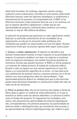 La guía Lean Six Sigma para hacer más con menos
40
black belts formados. Sin embargo, siguiendo nuestro consejo,
realizaron cortas evaluaciones, centradas en ocho puntos, observando
diferentes factores, como los objetivos estratégicos, el rendimiento y
alineamiento de los procesos y la receptividad ante el ROIC en las
diferentes funciones. Cada evaluación llevó de una a tres semanas, así
que la empresa identificó rápidamente y validó más de cien
oportunidades de proyecto, suficientes para constituir una cartera
valorada en más de 100 millones de dólares.
La selección de proyectos que generarán un valor significativo vendrá
dada por un profundo conocimiento de las necesidades de su
organización, no solo por la actuación sobre problemas más
inmediatos que pueden ser solucionados con Lean Six Sigma. Nuestra
experiencia revela que un proceso riguroso debe seguir cuatro pasos:
1. Evaluar y validar rápidamente. El objetivo es identificar qué
factores favorecedores tendrán el mayor impacto en las prioridades de
negocio. Es necesario establecer una base con respecto a cuestiones
como los objetivos estratégicos, los estados financieros (partidas de
inventario, factores que pueden favorecer el ROIC), el mix de producto
y el volumen de trabajo primario. El trabajo de evaluación deberá
llevarlo a cabo un equipo con una extensa experiencia en Lean Six
Sigma y un conocimiento específico de su sector –el caso ideal sería
una combinación de personal interno y asesores externos con el fin de
obtener una nueva perspectiva sobre las oportunidades–. Cada
oportunidad potencial deberá ser validada para que la alta dirección
pueda tomar decisiones basándose en estimaciones fiables del valor de
cada una de las iniciativas.
2. Filtrar la primera lista. Una de las maneras más rápidas y fáciles de
filtrar ideas es aplicar un análisis de esfuerzo/beneficio, en el que el
beneficio se define como los ahorros obtenidos y el esfuerzo se define
como el tiempo del proyecto. Si traspasamos los resultados a una
matriz, esta presentará las oportunidades de esfuerzo bajo/impacto
alto, correspondientes a los primeros proyectos; las oportunidades de
esfuerzo medio o alto/impacto bajo, que necesitarán más recursos; y
las oportunidades de esfuerzo bajo/impacto bajo, que valdría la pena
 