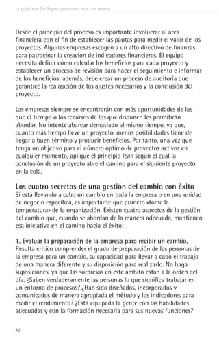 La guía Lean Six Sigma para hacer más con menos
42
Desde el principio del proceso es importante involucrar al área
financiera con el fin de establecer las pautas para medir el valor de los
proyectos. Algunas empresas escogen a un alto directivo de finanzas
para patrocinar la creación de indicadores financieros. El equipo
necesita definir cómo calcular los beneficios para cada proyecto y
establecer un proceso de revisión para hacer el seguimiento e informar
de los beneficios; además, debe crear un proceso de auditoría que
garantice la realización de los ajustes necesarios y la conclusión del
proyecto.
Las empresas siempre se encontrarán con más oportunidades de las
que el tiempo o los recursos de los que disponen les permitirán
abordar. No intente abarcar demasiado al mismo tiempo, ya que,
cuanto más tiempo lleve un proyecto, menos posibilidades tiene de
llegar a buen término y producir beneficios. Por tanto, una vez que
tenga un objetivo para el número óptimo de proyectos activos en
cualquier momento, aplique el principio lean según el cual la
conclusión de un proyecto abre el camino para el siguiente proyecto
en la cola.
Los cuatro secretos de una gestión del cambio con éxito
Si está llevando a cabo un cambio en toda la empresa o en una unidad
de negocio específica, es importante que primero «tome la
temperatura» de la organización. Existen cuatro aspectos de la gestión
del cambio que, cuando se abordan de la manera adecuada, mantienen
esa iniciativa en el camino hacia el éxito:
1. Evaluar la preparación de la empresa para recibir un cambio.
Resulta crítico comprender el grado de preparación de las personas de
la empresa para un cambio, su capacidad para llevar a cabo el trabajo
de una manera diferente y su disposición para realizarlo. No haga
suposiciones, ya que las sorpresas en este ámbito están a la orden del
día. ¿Saben verdaderamente las personas lo que significa trabajar en
un entorno de procesos? ¿Han sido diseñados, incorporados y
comunicados de manera apropiada el método y los indicadores para
medir el rendimiento? ¿Está equipada la gente con las habilidades
adecuadas y con la formación necesaria para sus nuevas funciones?
 