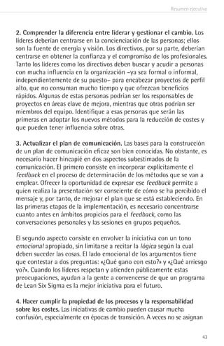 Resumen ejecutivo
43
2. Comprender la diferencia entre liderar y gestionar el cambio. Los
líderes deberían centrarse en la concienciación de las personas; ellos
son la fuente de energía y visión. Los directivos, por su parte, deberían
centrarse en obtener la confianza y el compromiso de los profesionales.
Tanto los líderes como los directivos deben buscar y acudir a personas
con mucha influencia en la organización –ya sea formal o informal,
independientemente de su puesto– para encabezar proyectos de perfil
alto, que no consuman mucho tiempo y que ofrezcan beneficios
rápidos. Algunas de estas personas podrían ser los responsables de
proyectos en áreas clave de mejora, mientras que otras podrían ser
miembros del equipo. Identifique a esas personas que serán las
primeras en adoptar los nuevos métodos para la reducción de costes y
que pueden tener influencia sobre otras.
3. Actualizar el plan de comunicación. Las bases para la construcción
de un plan de comunicación eficaz son bien conocidas. No obstante, es
necesario hacer hincapié en dos aspectos subestimados de la
comunicación. El primero consiste en incorporar explícitamente el
feedback en el proceso de determinación de los métodos que se van a
emplear. Ofrecer la oportunidad de expresar ese feedback permite a
quien realiza la presentación ser consciente de cómo se ha percibido el
mensaje y, por tanto, de mejorar el plan que se está estableciendo. En
las primeras etapas de la implementación, es necesario concentrarse
cuanto antes en ámbitos propicios para el feedback, como las
conversaciones personales y las sesiones en grupos pequeños.
El segundo aspecto consiste en envolver la iniciativa con un tono
emocional apropiado, sin limitarse a recitar la lógica según la cual
deben suceder las cosas. El lado emocional de los argumentos tiene
que contestar a dos preguntas: «¿Qué gano con esto?» y «¿Qué arriesgo
yo?». Cuando los líderes respetan y atienden públicamente estas
preocupaciones, ayudan a la gente a convencerse de que un programa
de Lean Six Sigma es la mejor iniciativa para el futuro.
4. Hacer cumplir la propiedad de los procesos y la responsabilidad
sobre los costes. Las iniciativas de cambio pueden causar mucha
confusión, especialmente en épocas de transición. A veces no se asignan
 