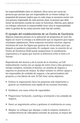 La guía Lean Six Sigma para hacer más con menos
44
las responsabilidades clave en absoluto. Otras veces son varias las
personas que piensan que son responsables de un mismo trabajo. La
propiedad del proceso implica que en cada etapa es necesario contar con
una persona responsable de cada proceso clave, la persona que debe
tomar las decisiones cuando las cosas no funcionan. Además, para aplicar
un enfoque coherente es imprescindible tener clara la responsabilidad
sobre la gestión de los costes durante cada fase del cambio.
El ejemplo del establecimiento de un Centro de Excelencia
Algunas empresas piensan en la aplicación de programas de Lean Six
Sigma sin reunir la energía y la dedicación que se requieren para lograr
resultados rápidamente. Otras empresas necesitan reactivar algunas
iniciativas de Lean Six Sigma que gozaron de cierto éxito, pero que
después se quedaron estancadas. En cualquier caso, la creación de un
Centro de Excelencia (CoE) puede proporcionar la coordinación
organizativa y el apoyo que marcan la diferencia entre el éxito y el
fracaso.
Dependiendo del alcance y de la escala de la iniciativa, un CoE
habitualmente cuenta con un equipo de entre cinco y diez personas a
tiempo completo, incluidos el director, un analista de negocio y
expertos en procesos de mejora. Su labor consiste en ofrecer apoyo a
los responsables de unidades de negocio, a los patrocinadores del
proyecto y a los líderes de este. El CoE tiene varios objetivos:
•	 Enfocar la organización hacia los proyectos más importantes y
generar un rendimiento más rápido de los recursos invertidos.
•	 Establecer una masa crítica de capacidades.
•	 Proporcionar formación, coaching y orientación a las unidades de
negocio.
•	 Hacer un seguimiento activo y gestionar el rendimiento en curso.
•	 Adoptar un enfoque que abarque a toda la empresa mediante el
establecimiento de indicadores estándar de proceso, la mejora del
 
