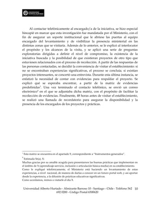 Al contactar telefónicamente al encargado/a de la iniciativa, se hizo especial
hincapié en marcar que esta investigación fue mandatada por el Ministerio, con el
fin de asegurar un soporte institucional que le abriese las puertas al equipo
encargado del levantamiento y de visibilizar la presencia ministerial en las
distintas zonas que se visitaría. Además de lo anterior, se le explicó al interlocutor
el propósito y los alcances de la visita, y se aplicó una serie de preguntas
exploratorias dirigidas a definir el nivel de compromiso, la existencia de la
iniciativa buscada y la posibilidad de que existieran proyectos de otro tipo que
estuviesen relacionados con el proceso de recolección. A partir de las respuestas de
las personas contactadas, se decidió la conveniencia de visitar el establecimiento: si
no se encontraban experiencias significativas, el proceso se concluía; si existían
proyectos interesantes, se concertó una entrevista. Durante esta última instancia, se
enfatizó la necesidad de contar con evidencias para respaldar el proyecto. Se
explicó qué se esperaba encontrar, a partir de la matriz de evidencias
predefinidas3. Una vez terminado el contacto telefónico, se envió un correo
electrónico4 en el que se adjuntaba dicha matriz, con el propósito de facilitar la
recolección de evidencias. Finalmente, 48 horas antes de visitar el establecimiento,
se realizó una llamada de recordatorio para asegurar la disponibilidad y la
presencia de los encargados de los proyectos y prácticas.




3
    Esta matriz se encuentra en el apartado 9, correspondiente a “Instrumentos generados”.
4
 Estimada Sr(a). X:
Muchas gracias por su amable acogida para presentarnos las buenas prácticas que implementan en
el ámbito de X (aprendizaje-servicio, inclusión o articulación básica-media) en su establecimiento.
Como le expliqué telefónicamente, el Ministerio está haciendo un levantamiento de estas
experiencias, a nivel nacional, de manera de darlas a conocer en un futuro portal web, y así aportar
desde la experiencia, a la difusión de prácticas educativas significativas.
Como acordamos, iremos a visitarle el día X.


    Universidad Alberto Hurtado - Almirante Barroso 10 - Santiago - Chile - Teléfono 562 10
                            692 0200 - Código Postal 6500620
 