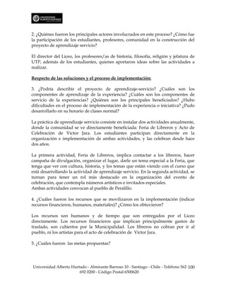 2. ¿Quiénes fueron los principales actores involucrados en este proceso? ¿Cómo fue
la participación de los estudiantes, profesores, comunidad en la construcción del
proyecto de aprendizaje servicio?

El director del Liceo, los profesores/as de historia, filosofía, religión y jefatura de
UTP, además de los estudiantes, quienes aportaron ideas sobre las actividades a
realizar.

Respecto de las soluciones y el proceso de implementación:

3. ¿Podría describir el proyecto de aprendizaje-servicio? ¿Cuáles son los
componentes de aprendizaje de la experiencia? ¿Cuáles son los componentes de
servicio de la experiencias? ¿Quiénes son los principales beneficiados? ¿Hubo
dificultades en el proceso de implementación de la experiencia o iniciativa? ¿Pudo
desarrollarlo en su horario de clases normal?

La práctica de aprendizaje servicio consiste en instalar dos actividades anualmente,
donde la comunidad se ve directamente beneficiada: Feria de Libreros y Acto de
Celebración de Víctor Jara. Los estudiantes participan directamente en la
organización e implementación de ambas actividades, y las celebran desde hace
dos años.

La primera actividad, Feria de Libreros, implica contactar a los libreros, hacer
campaña de divulgación, organizar el lugar, darle un tema especial a la Feria, que
tenga que ver con cultura, historia, y los temas que están viendo con el curso que
está desarrollando la actividad de aprendizaje servicio. En la segunda actividad, se
turnan para tener un rol más destacado en la organización del evento de
celebración, que contempla números artísticos e invitados especiales.
Ambas actividades convocan al pueblo de Peralillo.

4. ¿Cuáles fueron los recursos que se movilizaron en la implementación (indicar
recursos financieros, humanos, materiales)? ¿Cómo los obtuvieron?

Los recursos son humanos y de tiempo que son entregados por el Liceo
directamente. Los recursos financieros que implican principalmente gastos de
traslado, son cubiertos por la Municipalidad. Los libreros no cobran por ir al
pueblo, ni los artistas para el acto de celebración de Víctor Jara.

5. ¿Cuáles fueron las metas propuestas?




Universidad Alberto Hurtado - Almirante Barroso 10 - Santiago - Chile - Teléfono 562 100
                        692 0200 - Código Postal 6500620
 