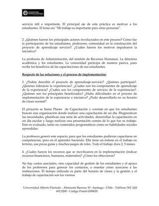 servicio útil e importante. El principal eje de esta práctica es motivar a los
estudiantes. El lema era “Mi trabajo es importante para otras personas”.


2. ¿Quiénes fueron los principales actores involucrados en este proceso? Cómo fue
la participación de los estudiantes, profesores, comunidad en la construcción del
proyecto de aprendizaje servicio?. ¿Cuáles fueron los motivos impulsaron la
iniciativa?

La profesora de Administración, del módulo de Recursos Humanos. La directora
académica y los estudiantes. La comunidad participa de manera pasiva, pues
recibe los beneficios de las capacitaciones de sus estudiantes.

Respecto de las soluciones y el proceso de implementación:

3. ¿Podría describir el proyecto de aprendizaje-servicio?. ¿Quiénes participan?.
¿Quienes lideraron la experiencias?. ¿Cuales son los componentes de aprendizaje
de la experiencia? ¿Cuáles son los componentes de servicio de la experiencias?.
¿Quiénes son los principales beneficiados? ¿Hubo dificultades en el proceso de
implementación de la experiencia o iniciativa? ¿Pudo desarrollarlo en su horario
de clases normal?

El proyecto se llama Planes de Capacitación y consiste en que los estudiantes
buscan una organización donde realizar una capacitación de un día. Diagnostican
las necesidades, planifican una serie de actividades, desarrollan la capacitación en
un día escolar y luego realizan una presentación común de lo que fue su trabajo.
Esto es evaluado, tanto en contenidos programáticos como en habilidades sociales
aprendidas.

La profesora generó este espacio, para que los estudiantes pudieran capacitarse en
competencias, pero en el aprender haciendo. Ella tiene un énfasis en el trabajo en
terreno, usa pocas guías y muchos juegos de roles. Todo el trabajo dura 2, 5 meses.

4. ¿Cuales fueron los recursos que se movilizaron en la implementación (indicar
recursos financieros, humanos, materiales)? ¿Cómo los obtuvieron?

No hay costos asociados, sino capacidad de gestión de los estudiantes y el apoyo
de los profesores para generar los contactos, o enseñar cómo acercarse a las
instituciones. El tiempo utilizado es parte del horario de clases y la gestión y el
trabajo de capacitación son los viernes.



Universidad Alberto Hurtado - Almirante Barroso 10 - Santiago - Chile - Teléfono 562 103
                        692 0200 - Código Postal 6500620
 
