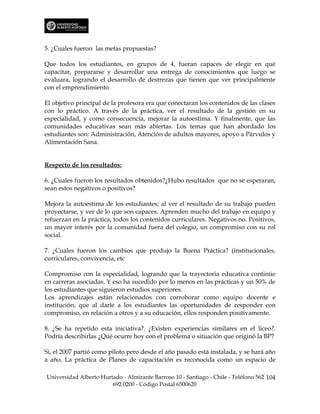5. ¿Cuales fueron las metas propuestas?

Que todos los estudiantes, en grupos de 4, fueran capaces de elegir en qué
capacitar, prepararse y desarrollar una entrega de conocimientos que luego se
evaluara, logrando el desarrollo de destrezas que tienen que ver principalmente
con el emprendimiento

El objetivo principal de la profesora era que conectaran los contenidos de las clases
con lo práctico. A través de la práctica, ver el resultado de la gestión en su
especialidad, y como consecuencia, mejorar la autoestima. Y finalmente, que las
comunidades educativas sean más abiertas. Los temas que han abordado los
estudiantes son: Administración, Atención de adultos mayores, apoyo a Párvulos y
Alimentación Sana.


Respecto de los resultados:

6. ¿Cuales fueron los resultados obtenidos?¿Hubo resultados que no se esperaran,
sean estos negativos o positivos?

Mejora la autoestima de los estudiantes; al ver el resultado de su trabajo pueden
proyectarse, y ver de lo que son capaces. Aprenden mucho del trabajo en equipo y
refuerzan en la práctica, todos los contenidos curriculares. Negativos no. Positivos,
un mayor interés por la comunidad fuera del colegio, un compromiso con su rol
social.

7. ¿Cuales fueron los cambios que produjo la Buena Práctica? (institucionales,
curriculares, convivencia, etc

Compromiso con la especialidad, logrando que la trayectoria educativa continúe
en carreras asociadas. Y eso ha sucedido por lo menos en las prácticas y un 50% de
los estudiantes que siguieron estudios superiores.
Los aprendizajes están relacionados con corroborar como equipo docente e
institución, que al darle a los estudiantes las oportunidades de responder con
compromiso, en relación a otros y a su educación, ellos responden positivamente.

8. ¿Se ha repetido esta iniciativa?. ¿Existen experiencias similares en el liceo?.
Podría describirlas ¿Qué ocurre hoy con el problema o situación que originó la BP?

Si, el 2007 partió como piloto pero desde el año pasado está instalada, y se hará año
a año. La práctica de Planes de capacitación es reconocida como un espacio de

Universidad Alberto Hurtado - Almirante Barroso 10 - Santiago - Chile - Teléfono 562 104
                        692 0200 - Código Postal 6500620
 