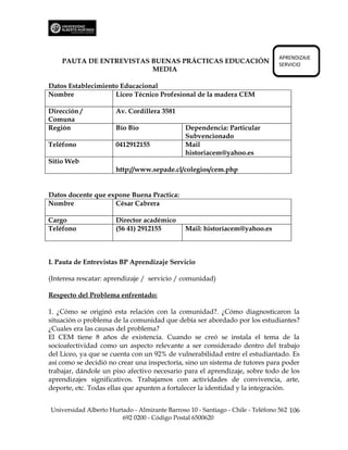 APRENDIZAJE
    PAUTA DE ENTREVISTAS BUENAS PRÁCTICAS EDUCACIÓN                             SERVICIO
                         MEDIA

Datos Establecimiento Educacional
Nombre              Liceo Técnico Profesional de la madera CEM

Dirección /           Av. Cordillera 3581
Comuna
Región                Bío Bío                  Dependencia: Particular
                                               Subvencionado
Teléfono              0412912155               Mail
                                               historiacem@yahoo.es
Sitio Web
                      http://www.sepade.cl/colegios/cem.php


Datos docente que expone Buena Practica:
Nombre              César Cabrera

Cargo                 Director académico
Teléfono              (56 41) 2912155          Mail: historiacem@yahoo.es



I. Pauta de Entrevistas BP Aprendizaje Servicio

(Interesa rescatar: aprendizaje / servicio / comunidad)

Respecto del Problema enfrentado:

1. ¿Cómo se originó esta relación con la comunidad?. ¿Cómo diagnosticaron la
situación o problema de la comunidad que debía ser abordado por los estudiantes?
¿Cuales era las causas del problema?
El CEM tiene 8 años de existencia. Cuando se creó se instala el tema de la
socioafectividad como un aspecto relevante a ser considerado dentro del trabajo
del Liceo, ya que se cuenta con un 92% de vulnerabilidad entre el estudiantado. Es
así como se decidió no crear una inspectoría, sino un sistema de tutores para poder
trabajar, dándole un piso afectivo necesario para el aprendizaje, sobre todo de los
aprendizajes significativos. Trabajamos con actividades de convivencia, arte,
deporte, etc. Todas ellas que apunten a fortalecer la identidad y la integración.


Universidad Alberto Hurtado - Almirante Barroso 10 - Santiago - Chile - Teléfono 562 106
                        692 0200 - Código Postal 6500620
 
