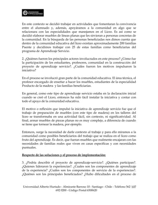 En este contexto se decidió trabajar en actividades que fomentaran la convivencia
entre el alumnado y, además, apoyáramos a la comunidad en algo que se
relacionara con las especialidades que manejamos en el Liceo. Es así como se
decidió elaborar muebles de líneas planas que les sirvieran a personas concretas de
la comunidad. En la búsqueda de las personas beneficiadas nos dimos cuenta que
dentro de la comunidad educativa del liceo existían aproximadamente 200 familias
Puente y decidimos trabajar con 25 de estas familias como beneficiarias del
programa de Aprendizaje Servicio.

2. ¿Quiénes fueron los principales actores involucrados en este proceso? ¿Cómo fue
la participación de los estudiantes, profesores, comunidad en la construcción del
proyecto de aprendizaje servicio?. ¿Cuáles fueron los motivos impulsaron la
iniciativa?

En el proceso se involucró gran parte de la comunidad educativa. El área técnica, el
profesor encargado de enseñar a hacer los muebles, estudiantes de la especialidad
Producto de la madera y las familias beneficiarias.

En general, como este tipo de aprendizaje servicio estaba en la declaración inicial
cuando se creó el Liceo, entonces ha sido fácil instalar la iniciativa y contar con
todo el apoyo de la comunidad educativa.

El motivo o reflexión que impulsó la iniciativa de aprendizaje servicio fue que el
trabajo de preparación de muebles (con este tipo de madera) en los talleres del
liceo se transformaba en una actividad fácil, sin contexto, ni significatividad. Al
final, armar muebles de piezas planas no es muy complejo, a diferencia de cuando
se tiene que tornear la madera, por ejemplo.

Entonces, surge la necesidad de darle contexto al trabajo y para ello miramos a la
comunidad como posibles beneficiarios del trabajo que se realiza en el liceo como
fruto del aprendizaje. Es decir, que fueran muebles que realmente encajaran con las
necesidades de familias reales que viven en casas específicas y con necesidades
puntuales.

Respecto de las soluciones y el proceso de implementación:

3. ¿Podría describir el proyecto de aprendizaje-servicio?. ¿Quiénes participan?.
¿Quienes lideraron la experiencias?. ¿Cuales son los componentes de aprendizaje
de la experiencia? ¿Cuáles son los componentes de servicio de la experiencias?.
¿Quiénes son los principales beneficiados? ¿Hubo dificultades en el proceso de



Universidad Alberto Hurtado - Almirante Barroso 10 - Santiago - Chile - Teléfono 562 107
                        692 0200 - Código Postal 6500620
 