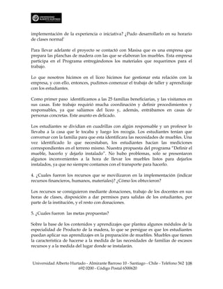 implementación de la experiencia o iniciativa? ¿Pudo desarrollarlo en su horario
de clases normal’

Para llevar adelante el proyecto se contactó con Masisa que es una empresa que
prepara las planchas de madera con las que se elaboran los muebles. Esta empresa
participa en el Programa entregándonos los materiales que requerimos para el
trabajo.

Lo que nosotros hicimos en el liceo hicimos fue gestionar esta relación con la
empresa, y con ello, entonces, pudimos comenzar el trabajo de taller y aprendizaje
con los estudiantes.

Como primer paso identificamos a las 25 familias beneficiarias, y las visitamos en
sus casas. Este trabajo requirió mucha coordinación y definir procedimientos y
responsables, ya que salíamos del liceo y, además, entrábamos en casas de
personas concretas. Este asunto es delicado.

Los estudiantes se dividían en cuadrillas con algún responsable y un profesor lo
llevaba a la casa que le tocaba y luego los recogía. Los estudiantes tenían que
conversar con la familia para que esta identificara las necesidades de muebles. Una
vez identificado lo que necesitaban, los estudiantes hacían las mediciones
correspondientes en el terreno mismo. Nuestra propuesta del programa “Definir el
mueble, hacerlo y dejarlo instalado”. No hubo problemas, solo se presentaron
algunos inconvenientes a la hora de llevar los muebles listos para dejarlos
instalados, ya que no siempre contamos con el transporte para hacerlo.

4. ¿Cuales fueron los recursos que se movilizaron en la implementación (indicar
recursos financieros, humanos, materiales)? ¿Cómo los obtuvieron?

Los recursos se consiguieron mediante donaciones, trabajo de los docentes en sus
horas de clases, disposición a dar permisos para salidas de los estudiantes, por
parte de la institución, y el resto con donaciones.

5. ¿Cuales fueron las metas propuestas?

Sobre la base de los contenidos y aprendizajes que plantea algunos módulos de la
especialidad de Producto de la madera, lo que se persigue es que los estudiantes
puedan aplicar sus aprendizajes en la preparación de muebles. Muebles que tienen
la característica de hacerse a la medida de las necesidades de familias de escasos
recursos y a la medida del lugar donde se instalarán.


Universidad Alberto Hurtado - Almirante Barroso 10 - Santiago - Chile - Teléfono 562 108
                        692 0200 - Código Postal 6500620
 