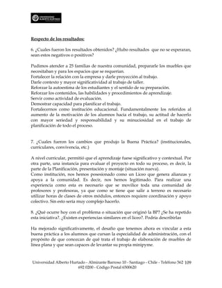 Respecto de los resultados:

6. ¿Cuales fueron los resultados obtenidos? ¿Hubo resultados que no se esperaran,
sean estos negativos o positivos?

Pudimos atender a 25 familias de nuestra comunidad, prepararle los muebles que
necesitaban y para los espacios que se requerían.
Fortalecer la relación con la empresa y darle proyección al trabajo.
Darle contexto y mayor significatividad al trabajo de taller.
Reforzar la autoestima de los estudiantes y el sentido de su preparación.
Reforzar los contenidos, las habilidades y procedimientos de aprendizaje.
Servir como actividad de evaluación.
Demostrar capacidad para planificar el trabajo.
Fortalecernos como institución educacional. Fundamentalmente los referidos al
aumento de la motivación de los alumnos hacia el trabajo, su actitud de hacerlo
con mayor seriedad y responsabilidad y su minuciosidad en el trabajo de
planificación de todo el proceso.


7. ¿Cuales fueron los cambios que produjo la Buena Práctica? (institucionales,
curriculares, convivencia, etc.)

A nivel curricular, permitió que el aprendizaje fuese significativo y contextual. Por
otra parte, una instancia para evaluar el proyecto en todo su proceso, es decir, la
parte de la Planificación, presentación y montaje (situación nueva).
Como institución, nos hemos posesionado como un Liceo que genera alianzas y
apoya a la comunidad. Es decir, nos hemos legitimado. Para realizar una
experiencia como esta es necesario que se movilice toda una comunidad de
profesores y profesoras, ya que como se tiene que salir a terreno es necesario
utilizar horas de clases de otros módulos, entonces requiere coordinación y apoyo
colectivo. Sin esto sería muy complejo hacerlo.

8. ¿Qué ocurre hoy con el problema o situación que originó la BP? ¿Se ha repetido
esta iniciativa?. ¿Existen experiencias similares en el liceo?. Podría describirlas

Ha mejorado significativamente, el desafío que tenemos ahora es vincular a esta
buena práctica a los alumnos que cursan la especialidad de administración, con el
propósito de que conozcan de qué trata el trabajo de elaboración de muebles de
línea plana y que sean capaces de levantar su propia minipyme.



Universidad Alberto Hurtado - Almirante Barroso 10 - Santiago - Chile - Teléfono 562 109
                        692 0200 - Código Postal 6500620
 