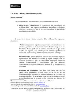 VIII. Marco Teórico y definiciones empleadas

Marco conceptual5

          Los conceptos claves utilizados en el proceso de investigación son:

             1. Buena Práctica Educativa (BPE): Experiencias que responden a un
                problema dado y que generan conocimiento acumulado, en distintos
                contextos y situaciones, fruto de un proceso continuo de aprendizaje,
                de reflexión y de análisis.




       El concepto de buena práctica educativa debe evidenciar las siguientes
directrices:

                  Pertinencia: Que sean experiencias que respondan con eficacia a los
                 objetivos generales de la educación y a los desafíos propios de las
                 Enseñanza Media (EM) en la realidad concreta en la que están
                 insertas. En especial, que contribuyan en términos equitativos al
                 cierre de la brecha social y del abismo entre educación y trabajo.

                 Relevancia: Que sean experiencias exitosas que involucren aspectos
                 significativos del desafío educacional y logren cumplir con los
                 objetivos propuestos; que los estudiantes adquieran formación
                 cultural, conocimientos y competencias que les permitan
                 desenvolverse de manera autónoma y eficiente en un mundo laboral
                 cambiante.

                 Elementos de innovación: Que sean experiencias que aporten
                 creatividad e innovación, aspectos claves de la EM, sea en las
                 relaciones con los sostenedores, las instituciones o las empresas, en
                 sistemas modulares de enseñanza, en el diseño de prácticas, en el
                 aprovechamiento de la jornada escolar completa, en sistemas de
5
 Todos los conceptos se definieron mediante textos publicados por el Ministerio:
-Mineduc. Estudio sobre buenas prácticas. En www.mineduc.cl
-Mineduc. Manual de aprendizaje servicio. En www.mineduc.cl
-Mineduc. Propuesta de articulación básica-media. En www.mineduc.cl

    Universidad Alberto Hurtado - Almirante Barroso 10 - Santiago - Chile - Teléfono 562 11
                            692 0200 - Código Postal 6500620
 