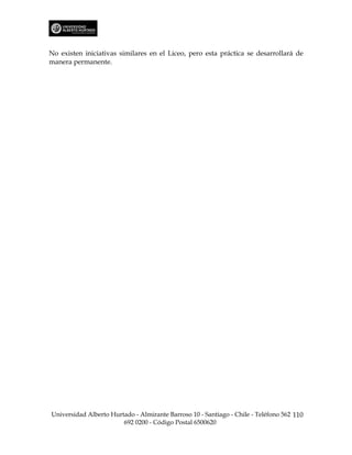 No existen iniciativas similares en el Liceo, pero esta práctica se desarrollará de
manera permanente.




Universidad Alberto Hurtado - Almirante Barroso 10 - Santiago - Chile - Teléfono 562 110
                        692 0200 - Código Postal 6500620
 