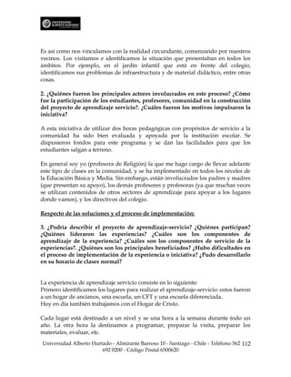 Es así como nos vinculamos con la realidad circundante, comenzando por nuestros
vecinos. Los visitamos e identificamos la situación que presentaban en todos los
ámbitos. Por ejemplo, en el jardín infantil que está en frente del colegio,
identificamos sus problemas de infraestructura y de material didáctico, entre otras
cosas.

2. ¿Quiénes fueron los principales actores involucrados en este proceso? ¿Cómo
fue la participación de los estudiantes, profesores, comunidad en la construcción
del proyecto de aprendizaje servicio?. ¿Cuáles fueron los motivos impulsaron la
iniciativa?

A esta iniciativa de utilizar dos horas pedagógicas con propósitos de servicio a la
comunidad ha sido bien evaluada y apoyada por la institución escolar. Se
dispusieron fondos para este programa y se dan las facilidades para que los
estudiantes salgan a terreno.

En general soy yo (profesora de Religión) la que me hago cargo de llevar adelante
este tipo de clases en la comunidad, y se ha implementado en todos los niveles de
la Educación Básica y Media. Sin embargo, están involucrados los padres y madres
(que presentan su apoyo), los demás profesores y profesoras (ya que muchas veces
se utilizan contenidos de otros sectores de aprendizaje para apoyar a los lugares
donde vamos), y los directivos del colegio.

Respecto de las soluciones y el proceso de implementación:

3. ¿Podría describir el proyecto de aprendizaje-servicio? ¿Quiénes participan?
¿Quiénes lideraron las experiencias? ¿Cuáles son los componentes de
aprendizaje de la experiencia? ¿Cuáles son los componentes de servicio de la
experiencias?. ¿Quiénes son los principales beneficiados? ¿Hubo dificultades en
el proceso de implementación de la experiencia o iniciativa? ¿Pudo desarrollarlo
en su horario de clases normal?


La experiencia de aprendizaje servicio consiste en lo siguiente:
Primero identificamos los lugares para realizar el aprendizaje-servicio: estos fueron
a un hogar de ancianos, una escuela, un CFT y una escuela diferenciada.
Hoy en día también trabajamos con el Hogar de Cristo.

Cada lugar está destinado a un nivel y se una hora a la semana durante todo un
año. La otra hora la destinamos a programar, preparar la visita, preparar los
materiales, evaluar, etc.
Universidad Alberto Hurtado - Almirante Barroso 10 - Santiago - Chile - Teléfono 562 112
                        692 0200 - Código Postal 6500620
 