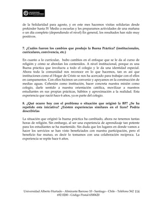 de la Solidaridad para agosto, y en este mes hacemos visitas solidarias desde
prekinder hasta IV Medio a escuelas y les preparamos actividades de una mañana
o un día completo (dependiendo el nivel) En general, los resultados han sido muy
positivos.


7. ¿Cuáles fueron los cambios que produjo la Buena Práctica? (institucionales,
curriculares, convivencia, etc.)

En cuanto a lo curricular, hubo cambios en el enfoque que se le da al curso de
religión y cómo se abordan los contenidos. A nivel institucional, porque es una
Buena práctica que involucra a todo el colegio y le da una identidad especial.
Ahora toda la comunidad nos reconoce en lo que hacemos, tan es así que
instituciones como el Hogar de Cristo se nos ha acercado para trabajar con el ellos
en campamentos. Con ellos hicimos un convenio y apoyamos en la construcción de
medias aguas. Cohesión como institución, hacer concreta nuestra misión como
colegio, darle sentido a nuestra orientación católica, movilizar a nuestros
estudiantes en sus propias prácticas, hábitos y aproximación a la realidad. Esta
experiencia que nació hace 6 años, ya es parte del colegio.

8. ¿Qué ocurre hoy con el problema o situación que originó la BP? ¿Se ha
repetido esta iniciativa? ¿Existen experiencias similares en el liceo? Podría
describirlas

La situación que originó la buena práctica ha cambiado, ahora no tenemos tantas
horas de religión. Sin embargo, al ser una experiencia de aprendizaje tan potente
para los estudiantes se ha mantenido. Sin duda que los lugares en donde vamos a
hacer los servicios se han visto beneficiados con nuestra participación, pero el
beneficio fue mutuo, es decir lo tomamos con una colaboración recíproca. La
experiencia se repite hace 6 años.




Universidad Alberto Hurtado - Almirante Barroso 10 - Santiago - Chile - Teléfono 562 114
                        692 0200 - Código Postal 6500620
 