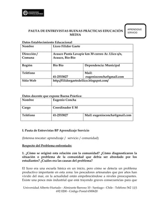 APRENDIZAJE
    PAUTA DE ENTREVISTAS BUENAS PRÁCTICAS EDUCACIÓN                             SERVICIO
                         MEDIA

Datos Establecimiento Educacional
Nombre              Liceo Filidor Gaete

Dirección /           Arauco Punta Lavapie km 30 correo Ar. Llico s/n,
Comuna                Arauco, Bío-Bío

Región                Bio Bío                  Dependencia: Municipal

Teléfono                                      Mail:
                      41-2553827               eugenioconcha@gmail.com
Sitio Web             http://filidorgaetedellico.blogspot.com/



Datos docente que expone Buena Práctica:
Nombre              Eugenio Concha

Cargo                 Coordinador E M

Teléfono              41-2553827               Mail: eugenioconcha@gmail.com



I. Pauta de Entrevistas BP Aprendizaje Servicio

(Interesa rescatar: aprendizaje / servicio / comunidad)

Respecto del Problema enfrentado:

1. ¿Cómo se originó esta relación con la comunidad? ¿Cómo diagnosticaron la
situación o problema de la comunidad que debía ser abordado por los
estudiantes? ¿Cuáles era las causas del problema?

El liceo era una escuela básica en un inicio, pero cómo se detecta un problema
productivo importante en esta zona: los pescadores artesanales que por años han
vivido del mar, en la actualidad están empobreciéndose a niveles preocupantes.
Existe una pesca más industrial que está trayendo graves consecuencias para que

Universidad Alberto Hurtado - Almirante Barroso 10 - Santiago - Chile - Teléfono 562 115
                        692 0200 - Código Postal 6500620
 
