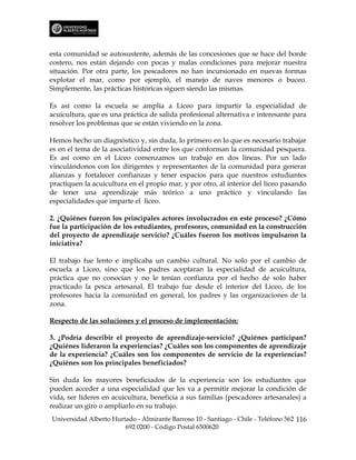 esta comunidad se autosustente, además de las concesiones que se hace del borde
costero, nos están dejando con pocas y malas condiciones para mejorar nuestra
situación. Por otra parte, los pescadores no han incursionado en nuevas formas
explotar el mar, como por ejemplo, el manejo de naves menores o buceo.
Simplemente, las prácticas históricas siguen siendo las mismas.

Es así como la escuela se amplía a Liceo para impartir la especialidad de
acuicultura, que es una práctica de salida profesional alternativa e interesante para
resolver los problemas que se están viviendo en la zona.

Hemos hecho un diagnóstico y, sin duda, lo primero en lo que es necesario trabajar
es en el tema de la asociatividad entre los que conforman la comunidad pesquera.
Es así como en el Liceo comenzamos un trabajo en dos líneas. Por un lado
vinculándonos con los dirigentes y representantes de la comunidad para generar
alianzas y fortalecer confianzas y tener espacios para que nuestros estudiantes
practiquen la acuicultura en el propio mar, y por otro, al interior del liceo pasando
de tener una aprendizaje más teórico a uno práctico y vinculando las
especialidades que imparte el liceo.

2. ¿Quiénes fueron los principales actores involucrados en este proceso? ¿Cómo
fue la participación de los estudiantes, profesores, comunidad en la construcción
del proyecto de aprendizaje servicio? ¿Cuáles fueron los motivos impulsaron la
iniciativa?

El trabajo fue lento e implicaba un cambio cultural. No solo por el cambio de
escuela a Liceo, sino que los padres aceptaran la especialidad de acuicultura,
práctica que no conocían y no le tenían confianza por el hecho de solo haber
practicado la pesca artesanal. El trabajo fue desde el interior del Liceo, de los
profesores hacia la comunidad en general, los padres y las organizaciones de la
zona.

Respecto de las soluciones y el proceso de implementación:

3. ¿Podría describir el proyecto de aprendizaje-servicio? ¿Quiénes participan?
¿Quiénes lideraron la experiencias? ¿Cuáles son los componentes de aprendizaje
de la experiencia? ¿Cuáles son los componentes de servicio de la experiencias?
¿Quiénes son los principales beneficiados?

Sin duda los mayores beneficiados de la experiencia son los estudiantes que
pueden acceder a una especialidad que les va a permitir mejorar la condición de
vida, ser líderes en acuicultura, beneficia a sus familias (pescadores artesanales) a
realizar un giro o ampliarlo en su trabajo.
Universidad Alberto Hurtado - Almirante Barroso 10 - Santiago - Chile - Teléfono 562 116
                        692 0200 - Código Postal 6500620
 