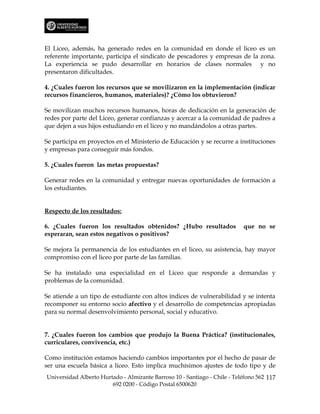 El Liceo, además, ha generado redes en la comunidad en donde el liceo es un
referente importante, participa el sindicato de pescadores y empresas de la zona.
La experiencia se pudo desarrollar en horarios de clases normales y no
presentaron dificultades.

4. ¿Cuales fueron los recursos que se movilizaron en la implementación (indicar
recursos financieros, humanos, materiales)? ¿Cómo los obtuvieron?

Se movilizan muchos recursos humanos, horas de dedicación en la generación de
redes por parte del Liceo, generar confianzas y acercar a la comunidad de padres a
que dejen a sus hijos estudiando en el liceo y no mandándolos a otras partes.

Se participa en proyectos en el Ministerio de Educación y se recurre a instituciones
y empresas para conseguir más fondos.

5. ¿Cuales fueron las metas propuestas?

Generar redes en la comunidad y entregar nuevas oportunidades de formación a
los estudiantes.


Respecto de los resultados:

6. ¿Cuales fueron los resultados obtenidos? ¿Hubo resultados               que no se
esperaran, sean estos negativos o positivos?

Se mejora la permanencia de los estudiantes en el liceo, su asistencia, hay mayor
compromiso con el liceo por parte de las familias.

Se ha instalado una especialidad en el Liceo que responde a demandas y
problemas de la comunidad.

Se atiende a un tipo de estudiante con altos índices de vulnerabilidad y se intenta
recomponer su entorno socio afectivo y el desarrollo de competencias apropiadas
para su normal desenvolvimiento personal, social y educativo.


7. ¿Cuales fueron los cambios que produjo la Buena Práctica? (institucionales,
curriculares, convivencia, etc.)

Como institución estamos haciendo cambios importantes por el hecho de pasar de
ser una escuela básica a liceo. Esto implica muchísimos ajustes de todo tipo y de
Universidad Alberto Hurtado - Almirante Barroso 10 - Santiago - Chile - Teléfono 562 117
                        692 0200 - Código Postal 6500620
 
