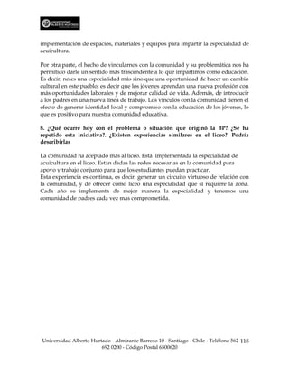 implementación de espacios, materiales y equipos para impartir la especialidad de
acuicultura.

Por otra parte, el hecho de vincularnos con la comunidad y su problemática nos ha
permitido darle un sentido más trascendente a lo que impartimos como educación.
Es decir, no es una especialidad más sino que una oportunidad de hacer un cambio
cultural en este pueblo, es decir que los jóvenes aprendan una nueva profesión con
más oportunidades laborales y de mejorar calidad de vida. Además, de introducir
a los padres en una nueva línea de trabajo. Los vínculos con la comunidad tienen el
efecto de generar identidad local y compromiso con la educación de los jóvenes, lo
que es positivo para nuestra comunidad educativa.

8. ¿Qué ocurre hoy con el problema o situación que originó la BP? ¿Se ha
repetido esta iniciativa?. ¿Existen experiencias similares en el liceo?. Podría
describirlas

La comunidad ha aceptado más al liceo. Está implementada la especialidad de
acuicultura en el liceo. Están dadas las redes necesarias en la comunidad para
apoyo y trabajo conjunto para que los estudiantes puedan practicar.
Esta experiencia es continua, es decir, generar un circuito virtuoso de relación con
la comunidad, y de ofrecer como liceo una especialidad que sí requiere la zona.
Cada año se implementa de mejor manera la especialidad y tenemos una
comunidad de padres cada vez más comprometida.




Universidad Alberto Hurtado - Almirante Barroso 10 - Santiago - Chile - Teléfono 562 118
                        692 0200 - Código Postal 6500620
 