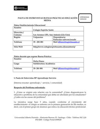 APRENDIZAJE
    PAUTA DE ENTREVISTAS BUENAS PRÁCTICAS EDUCACIÓN                             SERVICIO
                         MEDIA

Datos Establecimiento Educacional
Nombre
                    Colegio Espíritu Santo
Dirección /
Comuna              Los Aromos 1351, San Antonio (Llo Lleo)
Región              Valparaíso            Dependencia:
                                          Particular subvencionado
Teléfono            35 - 281 081          Mail dflores@espiritusanto.cl

Sitio Web             http://www.colegioespiritusanto.cl/sanantonio/



Datos docente que expone Buena Práctica:
Nombre
                    Delia Flores
Cargo               Subdirectora Académica

Teléfono              35- 281 081              Mail dflores@espiritusanto.cl



I. Pauta de Entrevistas BP Aprendizaje Servicio

(Interesa rescatar: aprendizaje / servicio / comunidad)

Respecto del Problema enfrentado:

1. ¿Cómo se originó esta relación con la comunidad? ¿Cómo diagnosticaron la
situación o problema de la comunidad que debía ser abordado por los estudiantes?
¿Cuáles era las causas del problema?

La iniciativa surge hace 5 años, cuando –conforme al crecimiento del
establecimiento- el colegio se enfrenta con la primera generación de IIIs medios, es
decir, con el primer grupo de alumnos que entra a la educación técnico profesional.




Universidad Alberto Hurtado - Almirante Barroso 10 - Santiago - Chile - Teléfono 562 119
                        692 0200 - Código Postal 6500620
 