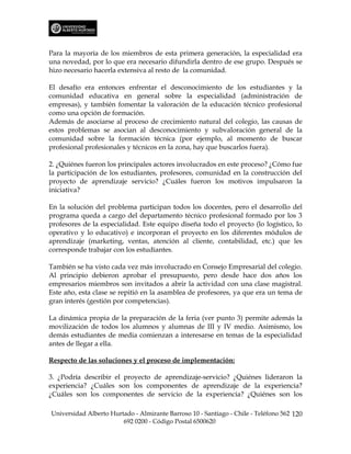 Para la mayoría de los miembros de esta primera generación, la especialidad era
una novedad, por lo que era necesario difundirla dentro de ese grupo. Después se
hizo necesario hacerla extensiva al resto de la comunidad.

El desafío era entonces enfrentar el desconocimiento de los estudiantes y la
comunidad educativa en general sobre la especialidad (administración de
empresas), y también fomentar la valoración de la educación técnico profesional
como una opción de formación.
Además de asociarse al proceso de crecimiento natural del colegio, las causas de
estos problemas se asocian al desconocimiento y subvaloración general de la
comunidad sobre la formación técnica (por ejemplo, al momento de buscar
profesional profesionales y técnicos en la zona, hay que buscarlos fuera).

2. ¿Quiénes fueron los principales actores involucrados en este proceso? ¿Cómo fue
la participación de los estudiantes, profesores, comunidad en la construcción del
proyecto de aprendizaje servicio? ¿Cuáles fueron los motivos impulsaron la
iniciativa?

En la solución del problema participan todos los docentes, pero el desarrollo del
programa queda a cargo del departamento técnico profesional formado por los 3
profesores de la especialidad. Este equipo diseña todo el proyecto (lo logístico, lo
operativo y lo educativo) e incorporan el proyecto en los diferentes módulos de
aprendizaje (marketing, ventas, atención al cliente, contabilidad, etc.) que les
corresponde trabajar con los estudiantes.

También se ha visto cada vez más involucrado en Consejo Empresarial del colegio.
Al principio debieron aprobar el presupuesto, pero desde hace dos años los
empresarios miembros son invitados a abrir la actividad con una clase magistral.
Este año, esta clase se repitió en la asamblea de profesores, ya que era un tema de
gran interés (gestión por competencias).

La dinámica propia de la preparación de la feria (ver punto 3) permite además la
movilización de todos los alumnos y alumnas de III y IV medio. Asimismo, los
demás estudiantes de media comienzan a interesarse en temas de la especialidad
antes de llegar a ella.

Respecto de las soluciones y el proceso de implementación:

3. ¿Podría describir el proyecto de aprendizaje-servicio? ¿Quiénes lideraron la
experiencia? ¿Cuáles son los componentes de aprendizaje de la experiencia?
¿Cuáles son los componentes de servicio de la experiencia? ¿Quiénes son los

Universidad Alberto Hurtado - Almirante Barroso 10 - Santiago - Chile - Teléfono 562 120
                        692 0200 - Código Postal 6500620
 
