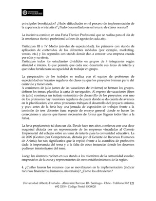 principales beneficiados? ¿Hubo dificultades en el proceso de implementación de
la experiencia o iniciativa? ¿Pudo desarrollarla en su horario de clases normal?

La iniciativa consiste en una Feria Técnico Profesional que se realiza para el día de
la enseñanza técnico profesional a fines de agosto de cada año.

Participan III y IV Medio (niveles de especialidad), los primeros con stands de
aplicación de contenidos de los diferentes módulos (por ejemplo, marketing,
ventas, etc.) y los segundos con stands donde dan a conocer una empresa creada
por ellos y su oferta.
Participan todos los estudiantes divididos en grupos de 4 integrantes según
afinidad e interés, lo que permite que cada uno desarrolle sus áreas de interés y
que todos fortalezcan su capacidad de trabajar en grupo.

La preparación de los trabajos se realiza con el equipo de profesores de
especialidad en horarios regulares de clases ya que los proyectos forman parte del
currículo y tienen nota.
A comienzos de julio (antes de las vacaciones de invierno) se forman los grupos,
definen los temas, planifica la carta de navegación. Al regreso de vacaciones (fines
de julio) comienza un trabajo sistemático de desarrollo de los proyectos: con uno
de los profesores hay reuniones regulares de pauta donde se da cuenta de avances
en la planificación, con otros profesores trabajan el desarrollo del proyecto mismo,
y poco antes de la feria hay una jornada de exposición de trabajos frente a la
comisión de tres docentes (una especie de ensayo general donde se hacen las
correcciones y ajustes que fuesen necesarios de forma que lleguen todos bien a la
feria).

La feria propiamente tal dura un día. Desde hace tres años, comienza con una clase
magistral dictada por un representante de las empresas vinculadas al Consejo
Empresarial del colegio sobre un tema de interés para la comunidad educativa. La
de 2009 (Gestión por Competencias, dictada por el Gerente de Recursos Humanos
de Ariztía) fue tan significativa que la repitió frente a la asamblea de profesores
dada la importancia del tema y a la falta de otras instancias donde los docentes
pudiesen interiorizarse del tema.

Luego los alumnos reciben en sus stands a los miembros de la comunidad escolar,
empresarios de la zona y representantes de otros establecimientos de la región.

4. ¿Cuáles fueron los recursos que se movilizaron en la implementación (indicar
recursos financieros, humanos, materiales)? ¿Cómo los obtuvieron?


Universidad Alberto Hurtado - Almirante Barroso 10 - Santiago - Chile - Teléfono 562 121
                        692 0200 - Código Postal 6500620
 