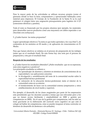 Para la mayor parte de las actividades se utilizan recursos propios (como el
gimnasio donde se hace la feria, computadores y operacionales habituales como
material para impresos). El Consejo de la Fundación de la Santa Fe (a la cual
pertenece el colegio) tiene una asignación presupuestaria para logística de 4 UF
(conexiones eléctricas y paneles).

Todo el resto es financiado por los propios alumnos (por ejemplo, los materiales
para desarrollar nuevos productos como una mayonesa con aliños especiales o un
chocolate con cochayuyo).

5. ¿Cuáles fueron las metas propuestas?

Lograr aprendizajes efectivos (“la meta es que todos aprendan y les vaya bien”), de
contenidos de los módulos en III medio y de aplicación de conocimientos en IV
Medio.

Para que fuesen efectivos se enfatiza en el proceso de preparación de los trabajos
(antes que en el resultado final). De esta forma hay una nota por el proceso de
preparación y otra por el resultado final.

Respecto de los resultados:

6. ¿Cuáles fueron los resultados obtenidos? ¿Hubo resultados que no se esperaran,
sean estos negativos o positivos?
Los principales resultados se refieren a:
    • los aprendizajes de alumnos y alumnos en términos de conocimientos de su
       especialidad y sus aplicaciones concretas
    • la divulgación y sensibilización del resto de la comunidad escolar sobre la
       especialidad técnico-profesional
    • la valoración de la educación técnico-profesional, tanto al interior de la
       comunidad como en su entorno
    • el fortalecimiento de lazos con la comunidad externa (empresarios y otros
       establecimientos de nivel medio y superior).

Por ejemplo, el desarrollo de las clases magistrales por parte de los empresarios
está permitiendo que los docentes accedan a temas que son relevantes pero a los
que no tienen acceso fácilmente ( empleabilidad en 2008 y gestión por
competencias en 2009). En el caso de la gestión por competencias, este ha sido un
tema gravitante en la elaboración del currículo socio cognitivo en que está el
colegio (al hablar de competencias, estas se puedes traspasar al tema curricular en
términos de desarrollo de destrezas o de actitudes).

Universidad Alberto Hurtado - Almirante Barroso 10 - Santiago - Chile - Teléfono 562 122
                        692 0200 - Código Postal 6500620
 