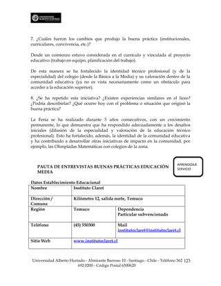 7. ¿Cuáles fueron los cambios que produjo la buena práctica (institucionales,
curriculares, convivencia, etc.)?

Desde un comienzo estuvo considerada en el currículo y vinculada al proyecto
educativo (trabajo en equipo, planificación del trabajo).

De esta manera se ha fortalecido la identidad técnico profesional (y de la
especialidad) del colegio (desde la Básica a la Media) y su valoración dentro de la
comunidad educativa (ya no es vista necesariamente como un obstáculo para
acceder a la educación superior).

8. ¿Se ha repetido esta iniciativa? ¿Existen experiencias similares en el liceo?
¿Podría describirlas? ¿Qué ocurre hoy con el problema o situación que originó la
buena práctica?

La Feria se ha realizado durante 5 años consecutivos, con un crecimiento
permanente, lo que demuestra que ha respondido adecuadamente a los desafíos
iniciales (difusión de la especialidad y valoración de la educación técnico
profesional). Esto ha fortalecido, además, la identidad de la comunidad educativa
y ha contribuido a desarrollar otras iniciativas de impacto en la comunidad, por
ejemplo, las Olimpíadas Matemáticas con colegios de la zona.



                                                                                APRENDIZAJE
   PAUTA DE ENTREVISTAS BUENAS PRÁCTICAS EDUCACIÓN                              SERVICIO
   MEDIA

Datos Establecimiento Educacional
Nombre              Instituto Claret

Dirección /           Kilómetro 12, salida norte, Temuco
Comuna
Región                Temuco                   Dependencia
                                               Particular subvencionado

Teléfono              (45) 550300              Mail
                                               institutoclaret@institutoclaret.cl

Sitio Web             www.institutoclaret.cl



Universidad Alberto Hurtado - Almirante Barroso 10 - Santiago - Chile - Teléfono 562 123
                        692 0200 - Código Postal 6500620
 