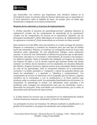 que desarrollan. Los motivos que impulsaron esta iniciativa radican en la
necesidad de poner en práctica todas las buenas intenciones que se apreciaban en
el nivel discursivo: antes se hablaba de hacer, de ayudar, pero no había algo
formalizado e integrado en la cultura institucional.

Respecto de las soluciones y el proceso de implementación:

3. ¿Podría describir el proyecto de aprendizaje-servicio? ¿Quiénes lideraron la
experiencia? ¿Cuáles son los componentes de aprendizaje de la experiencia?
¿Cuáles son los componentes de servicio de la experiencia? ¿Quiénes son los
principales beneficiados? ¿Hubo dificultades en el proceso de implementación de
la experiencia o iniciativa? ¿Pudo desarrollarla en su horario de clases normal?

Esto comenzó en el año 2004, como una iniciativa: ir a visitar un hogar de ancianos.
Después se comenzaron a construir las instancias para que este tipo de trabajo
fuera más sistemático. Primero, se construye un cronograma anual en el que estas
iniciativas están estipuladas. En esta planificación trabajan varios profesores
asesores. A través de este instrumento se definen los proyectos que se ejecutarán.
Cada lunes, este plan se va revisando y reformulando, de acuerdo a los tiempos y
los objetivos logrados. Hasta el momento han trabajado con hogares de ancianos,
con hogares de niños y con la escuela especial que funciona dentro del mismo
instituto. Los líderes de las iniciativas son los estudiantes, los docentes (Eduardo
San Martín y Eugenia Álvarez) y algunos actores de la comunidad. Desde el punto
de vista de los aprendizajes, estos se encuentran distantes de lo estrictamente
curricular y se hallan asociados a: “compartir y valorar las garantías básicas que
tienen los estudiantes”, y a aprender a: “planificar y comprometerse”. Los
componentes de servicio se relacionan con la compañía que les ofrecen a algunos
miembros de la comunidad, y con la modificación y el efecto positivo que
producen sobre su contexto social. Los principales beneficiados son los jóvenes y la
comunidad. El aprendizaje es mutuo. Las dificultades están asociadas a los
problemas para conseguir las autorizaciones para que los estudiantes vayan a
desarrollar los proyectos. Estas actividades son extracurriculares, por lo tanto, se
desarrollan fuera del horario de clases normal.


4. ¿Cuáles fueron los recursos que se movilizaron en la implementación (indicar
recursos financieros, humanos, materiales)? ¿Cómo los obtuvieron?

Los principales recursos son humanos. Se obtienen mediante la planificación y la
gestión de los docentes y los grupos de estudiantes más comprometidos.



Universidad Alberto Hurtado - Almirante Barroso 10 - Santiago - Chile - Teléfono 562 125
                        692 0200 - Código Postal 6500620
 