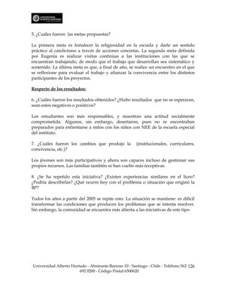 5. ¿Cuáles fueron las metas propuestas?

La primera meta es fortalecer la religiosidad en la escuela y darle un sentido
práctico al catolicismo a través de acciones concretas. La segunda meta definida
por Eugenia es realizar visitas continúas a las instituciones con las que se
encuentran trabajando, de modo que el trabajo que desarrollan sea sistemático y
sostenido. La última meta es que, a final de año, se realice un encuentro en el que
se reflexione para evaluar el trabajo y afianzar la convivencia entre los distintos
participantes de los proyectos.

Respecto de los resultados:

6. ¿Cuáles fueron los resultados obtenidos? ¿Hubo resultados que no se esperaran,
sean estos negativos o positivos?

Los estudiantes son más responsables, y muestran una actitud socialmente
comprometida. Algunos, sin embargo, desertaron, pues no se encontraban
preparados para enfrentarse a niños con los niños con NEE de la escuela especial
del instituto.

7. ¿Cuáles fueron los cambios que produjo la            (institucionales, curriculares,
convivencia, etc.)?

Los jóvenes son más participativos y ahora son capaces incluso de gestionar sus
propios recursos. Las familias también se han vuelto más receptivas.

8. ¿Se ha repetido esta iniciativa? ¿Existen experiencias similares en el liceo?
¿Podría describirlas? ¿Qué ocurre hoy con el problema o situación que originó la
BP?

Todos los años a partir del 2005 se repite esto. La situación se mantiene: es difícil
transformar las condiciones que producen los problemas que se intenta resolver.
Sin embargo, la comunidad se encuentra más abierta a las iniciativas de este tipo.




Universidad Alberto Hurtado - Almirante Barroso 10 - Santiago - Chile - Teléfono 562 126
                        692 0200 - Código Postal 6500620
 