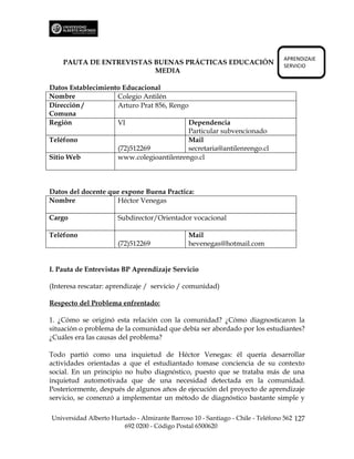APRENDIZAJE
    PAUTA DE ENTREVISTAS BUENAS PRÁCTICAS EDUCACIÓN                             SERVICIO
                         MEDIA

Datos Establecimiento Educacional
Nombre              Colegio Antilén
Dirección /         Arturo Prat 856, Rengo
Comuna
Región              VI                    Dependencia
                                          Particular subvencionado
Teléfono                                  Mail
                    (72)512269            secretaria@antilenrengo.cl
Sitio Web           www.colegioantilenrengo.cl



Datos del docente que expone Buena Practica:
Nombre              Héctor Venegas

Cargo                 Subdirector/Orientador vocacional

Teléfono                                       Mail
                      (72)512269               hevenegas@hotmail.com


I. Pauta de Entrevistas BP Aprendizaje Servicio

(Interesa rescatar: aprendizaje / servicio / comunidad)

Respecto del Problema enfrentado:

1. ¿Cómo se originó esta relación con la comunidad? ¿Cómo diagnosticaron la
situación o problema de la comunidad que debía ser abordado por los estudiantes?
¿Cuáles era las causas del problema?

Todo partió como una inquietud de Héctor Venegas: él quería desarrollar
actividades orientadas a que el estudiantado tomase conciencia de su contexto
social. En un principio no hubo diagnóstico, puesto que se trataba más de una
inquietud automotivada que de una necesidad detectada en la comunidad.
Posteriormente, después de algunos años de ejecución del proyecto de aprendizaje
servicio, se comenzó a implementar un método de diagnóstico bastante simple y

Universidad Alberto Hurtado - Almirante Barroso 10 - Santiago - Chile - Teléfono 562 127
                        692 0200 - Código Postal 6500620
 