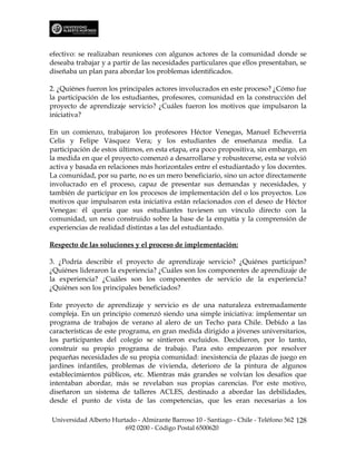 efectivo: se realizaban reuniones con algunos actores de la comunidad donde se
deseaba trabajar y a partir de las necesidades particulares que ellos presentaban, se
diseñaba un plan para abordar los problemas identificados.

2. ¿Quiénes fueron los principales actores involucrados en este proceso? ¿Cómo fue
la participación de los estudiantes, profesores, comunidad en la construcción del
proyecto de aprendizaje servicio? ¿Cuáles fueron los motivos que impulsaron la
iniciativa?

En un comienzo, trabajaron los profesores Héctor Venegas, Manuel Echeverría
Celis y Felipe Vásquez Vera; y los estudiantes de enseñanza media. La
participación de estos últimos, en esta etapa, era poco propositiva, sin embargo, en
la medida en que el proyecto comenzó a desarrollarse y robustecerse, esta se volvió
activa y basada en relaciones más horizontales entre el estudiantado y los docentes.
La comunidad, por su parte, no es un mero beneficiario, sino un actor directamente
involucrado en el proceso, capaz de presentar sus demandas y necesidades, y
también de participar en los procesos de implementación del o los proyectos. Los
motivos que impulsaron esta iniciativa están relacionados con el deseo de Héctor
Venegas: él quería que sus estudiantes tuviesen un vínculo directo con la
comunidad, un nexo construido sobre la base de la empatía y la comprensión de
experiencias de realidad distintas a las del estudiantado.

Respecto de las soluciones y el proceso de implementación:

3. ¿Podría describir el proyecto de aprendizaje servicio? ¿Quiénes participan?
¿Quiénes lideraron la experiencia? ¿Cuáles son los componentes de aprendizaje de
la experiencia? ¿Cuáles son los componentes de servicio de la experiencia?
¿Quiénes son los principales beneficiados?

Este proyecto de aprendizaje y servicio es de una naturaleza extremadamente
compleja. En un principio comenzó siendo una simple iniciativa: implementar un
programa de trabajos de verano al alero de un Techo para Chile. Debido a las
características de este programa, en gran medida dirigido a jóvenes universitarios,
los participantes del colegio se sintieron excluidos. Decidieron, por lo tanto,
construir su propio programa de trabajo. Para esto empezaron por resolver
pequeñas necesidades de su propia comunidad: inexistencia de plazas de juego en
jardines infantiles, problemas de vivienda, deterioro de la pintura de algunos
establecimientos públicos, etc. Mientras más grandes se volvían los desafíos que
intentaban abordar, más se revelaban sus propias carencias. Por este motivo,
diseñaron un sistema de talleres ACLES, destinado a abordar las debilidades,
desde el punto de vista de las competencias, que les eran necesarias a los

Universidad Alberto Hurtado - Almirante Barroso 10 - Santiago - Chile - Teléfono 562 128
                        692 0200 - Código Postal 6500620
 