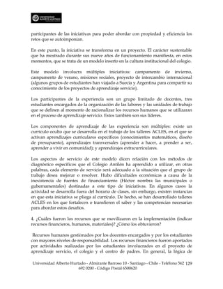 participantes de las iniciativas para poder abordar con propiedad y eficiencia los
retos que se autoimponían.

En este punto, la iniciativa se transforma en un proyecto. El carácter sustentable
que ha mostrado durante sus nueve años de funcionamiento manifiesta, en estos
momentos, que se trata de un modelo inserto en la cultura institucional del colegio.

Este modelo involucra múltiples iniciativas: campamento de invierno,
campamento de verano, misiones sociales, proyecto de intercambio internacional
(algunos grupos de estudiantes han viajado a Suecia y Argentina para compartir su
conocimiento de los proyectos de aprendizaje servicio).

Los participantes de la experiencia son un grupo limitado de docentes, tres
estudiantes encargados de la organización de las labores y las unidades de trabajo
que se definen al momento de racionalizar los recursos humanos que se utilizaran
en el proceso de aprendizaje servicio. Estos también son sus líderes.

Los componentes de aprendizaje de las experiencia son múltiples: existe un
currículo oculto que se desarrolla en el trabajo de los talleres ACLES, en el que se
activan aprendizajes curriculares específicos (conocimientos matemáticos, diseño
de presupuesto), aprendizajes transversales (aprender a hacer, a prender a ser,
aprender a vivir en comunidad); y aprendizajes extracurriculares.

Los aspectos de servicio de este modelo dicen relación con los métodos de
diagnóstico específicos que el Colegio Antilén ha aprendido a utilizar, en otras
palabras, cada elemento de servicio será adecuado a la situación que el grupo de
trabajo desea mejorar o resolver. Hubo dificultades económicas a causa de la
inexistencia de fuentes de financiamiento (Héctor nombra las municipales o
gubernamentales) destinadas a este tipo de iniciativas. En algunos casos la
actividad se desarrolla fuera del horario de clases, sin embargo, existen instancias
en que esta iniciativa se pliega al currículo. De hecho, se han desarrollado talleres
ACLES en los que fortalecen o transfieren el saber y las competencias necesarias
para abordar estos desafíos.

4. ¿Cuáles fueron los recursos que se movilizaron en la implementación (indicar
recursos financieros, humanos, materiales)? ¿Cómo los obtuvieron?

 Recursos humanos gestionados por los docentes encargados y por los estudiantes
con mayores niveles de responsabilidad. Los recursos financieros fueron aportados
por actividades realizadas por los estudiantes involucrados en el proyecto de
aprendizaje servicio, el colegio y el centro de padres. En general, la lógica de

Universidad Alberto Hurtado - Almirante Barroso 10 - Santiago - Chile - Teléfono 562 129
                        692 0200 - Código Postal 6500620
 