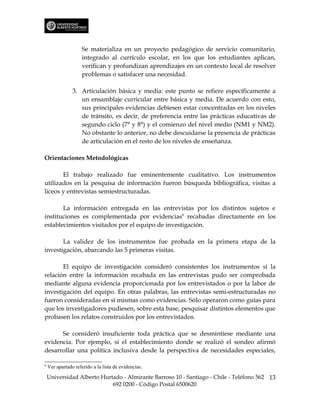 Se materializa en un proyecto pedagógico de servicio comunitario,
                     integrado al currículo escolar, en los que los estudiantes aplican,
                     verifican y profundizan aprendizajes en un contexto local de resolver
                     problemas o satisfacer una necesidad.

                3. Articulación básica y media: este punto se refiere específicamente a
                   un ensamblaje curricular entre básica y media. De acuerdo con esto,
                   sus principales evidencias debiesen estar concentradas en los niveles
                   de tránsito, es decir, de preferencia entre las prácticas educativas de
                   segundo ciclo (7° y 8°) y el comienzo del nivel medio (NM1 y NM2).
                   No obstante lo anterior, no debe descuidarse la presencia de prácticas
                   de articulación en el resto de los niveles de enseñanza.

Orientaciones Metodológicas

       El trabajo realizado fue eminentemente cualitativo. Los instrumentos
utilizados en la pesquisa de información fueron búsqueda bibliográfica, visitas a
liceos y entrevistas semiestructuradas.

       La información entregada en las entrevistas por los distintos sujetos e
instituciones es complementada por evidencias6 recabadas directamente en los
establecimientos visitados por el equipo de investigación.

       La validez de los instrumentos fue probada en la primera etapa de la
investigación, abarcando las 5 primeras visitas.

       El equipo de investigación consideró consistentes los instrumentos si la
relación entre la información recabada en las entrevistas pudo ser comprobada
mediante alguna evidencia proporcionada por los entrevistados o por la labor de
investigación del equipo. En otras palabras, las entrevistas semi-estructuradas no
fueron consideradas en sí mismas como evidencias. Sólo operaron como guías para
que los investigadores pudiesen, sobre esta base, pesquisar distintos elementos que
probasen los relatos construidos por los entrevistados.

      Se consideró insuficiente toda práctica que se desmintiese mediante una
evidencia. Por ejemplo, si el establecimiento donde se realizó el sondeo afirmó
desarrollar una política inclusiva desde la perspectiva de necesidades especiales,

6
    Ver apartado referido a la lista de evidencias.

    Universidad Alberto Hurtado - Almirante Barroso 10 - Santiago - Chile - Teléfono 562 13
                            692 0200 - Código Postal 6500620
 