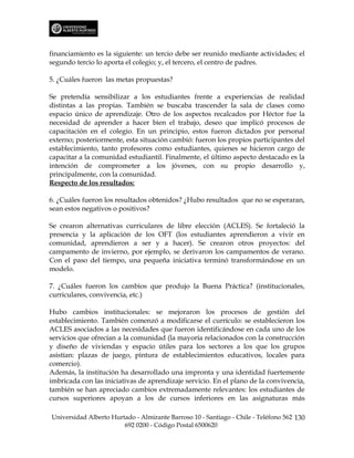 financiamiento es la siguiente: un tercio debe ser reunido mediante actividades; el
segundo tercio lo aporta el colegio; y, el tercero, el centro de padres.

5. ¿Cuáles fueron las metas propuestas?

Se pretendía sensibilizar a los estudiantes frente a experiencias de realidad
distintas a las propias. También se buscaba trascender la sala de clases como
espacio único de aprendizaje. Otro de los aspectos recalcados por Héctor fue la
necesidad de aprender a hacer bien el trabajo, deseo que implicó procesos de
capacitación en el colegio. En un principio, estos fueron dictados por personal
externo; posteriormente, esta situación cambió: fueron los propios participantes del
establecimiento, tanto profesores como estudiantes, quienes se hicieron cargo de
capacitar a la comunidad estudiantil. Finalmente, el último aspecto destacado es la
intención de comprometer a los jóvenes, con su propio desarrollo y,
principalmente, con la comunidad.
Respecto de los resultados:

6. ¿Cuáles fueron los resultados obtenidos? ¿Hubo resultados que no se esperaran,
sean estos negativos o positivos?

Se crearon alternativas curriculares de libre elección (ACLES). Se fortaleció la
presencia y la aplicación de los OFT (los estudiantes aprendieron a vivir en
comunidad, aprendieron a ser y a hacer). Se crearon otros proyectos: del
campamento de invierno, por ejemplo, se derivaron los campamentos de verano.
Con el paso del tiempo, una pequeña iniciativa terminó transformándose en un
modelo.

7. ¿Cuáles fueron los cambios que produjo la Buena Práctica? (institucionales,
curriculares, convivencia, etc.)

Hubo cambios institucionales: se mejoraron los procesos de gestión del
establecimiento. También comenzó a modificarse el currículo: se establecieron los
ACLES asociados a las necesidades que fueron identificándose en cada uno de los
servicios que ofrecían a la comunidad (la mayoría relacionados con la construcción
y diseño de viviendas y espacio útiles para los sectores a los que los grupos
asistían: plazas de juego, pintura de establecimientos educativos, locales para
comercio).
Además, la institución ha desarrollado una impronta y una identidad fuertemente
imbricada con las iniciativas de aprendizaje servicio. En el plano de la convivencia,
también se han apreciado cambios extremadamente relevantes: los estudiantes de
cursos superiores apoyan a los de cursos inferiores en las asignaturas más

Universidad Alberto Hurtado - Almirante Barroso 10 - Santiago - Chile - Teléfono 562 130
                        692 0200 - Código Postal 6500620
 