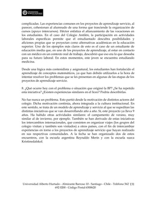 complicadas. Las experiencias comunes en los proyectos de aprendizaje servicio, al
parecer, cohesionan al alumnado de una forma que trasciende la organización de
cursos (apoyo intercursos). Héctor enfatiza el afianzamiento de las vocaciones en
los estudiantes. En el caso del Colegio Antilén, la participación en actividades
laborales específicas permite que el estudiantado descubra posibilidades y
aficiones propias que se proyectan como alternativas académicas en la educación
superior. Uno de los ejemplos más claros de esto es el caso de un estudiante de
educación media que, en uno de los proyectos de aprendizaje, al estar en contacto
con un médico en un contexto real de trabajo, descubrió que eso era lo que deseaba
para su futuro laboral. En estos momentos, este joven se encuentra estudiando
medicina.

Desde una lógica más contenidista y asignatural, los estudiantes han fortalecido el
aprendizaje de conceptos matemáticos, ya que han debido utilizarlos a la hora de
intentar resolver los problemas que se les presentan en algunas de las etapas de los
proyectos de aprendizaje servicio.

8. ¿Qué ocurre hoy con el problema o situación que originó la BP? ¿Se ha repetido
esta iniciativa? ¿Existen experiencias similares en el liceo? Podría describirlas.

No fue nunca un problema. Esto partió desde la motivación de distintos actores del
colegio. Dicha motivación continúa, ahora integrada a la cultura institucional. En
este sentido, se trata de un modelo de aprendizaje y servicio al que se supeditan las
distintas iniciativas que se van desarrollando año a año. Sí, este proyecto ya lleva 9
años. Ha habido otras actividades similares: el campamento de verano, muy
similar al de invierno, por ejemplo. También se han derivado de estas iniciativas
los intercambios internacionales, que consisten en organizar viajes (los grupos del
colegio visitan y también son visitados) a otros países, con el fin de intercambiar
experiencias en torno a los proyectos de aprendizaje servicio que hayan realizado
en sus respectivas comunidades. A la fecha se han organizado dos de estos
encuentros, con la escuela argentina Reynaldo Merín y con la escuela sueca
Kristinedalskol.




Universidad Alberto Hurtado - Almirante Barroso 10 - Santiago - Chile - Teléfono 562 131
                        692 0200 - Código Postal 6500620
 