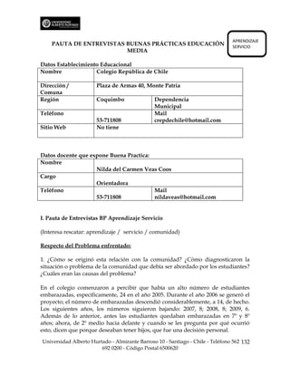 APRENDIZAJE
    PAUTA DE ENTREVISTAS BUENAS PRÁCTICAS EDUCACIÓN                             SERVICIO
                         MEDIA

Datos Establecimiento Educacional
Nombre              Colegio República de Chile

Dirección /           Plaza de Armas 40, Monte Patria
Comuna
Región                Coquimbo                 Dependencia
                                               Municipal
Teléfono                                       Mail
                      53-711808                crepdechile@hotmail.com
Sitio Web             No tiene



Datos docente que expone Buena Practica:
Nombre
                    Nilda del Carmen Veas Coos
Cargo
                    Orientadora
Teléfono                                 Mail
                    53-711808            nildaveas@hotmail.com


I. Pauta de Entrevistas BP Aprendizaje Servicio

(Interesa rescatar: aprendizaje / servicio / comunidad)

Respecto del Problema enfrentado:

1. ¿Cómo se originó esta relación con la comunidad? ¿Cómo diagnosticaron la
situación o problema de la comunidad que debía ser abordado por los estudiantes?
¿Cuáles eran las causas del problema?

En el colegio comenzaron a percibir que había un alto número de estudiantes
embarazadas, específicamente, 24 en el año 2005. Durante el año 2006 se generó el
proyecto; el número de embarazadas descendió considerablemente, a 14, de hecho.
Los siguientes años, los números siguieron bajando: 2007, 8; 2008, 8; 2009, 6.
Además de lo anterior, antes las estudiantes quedaban embarazadas en 7º y 8º
años; ahora, de 2º medio hacia delante y cuando se les pregunta por qué ocurrió
esto, dicen que porque deseaban tener hijos, que fue una decisión personal.

Universidad Alberto Hurtado - Almirante Barroso 10 - Santiago - Chile - Teléfono 562 132
                        692 0200 - Código Postal 6500620
 